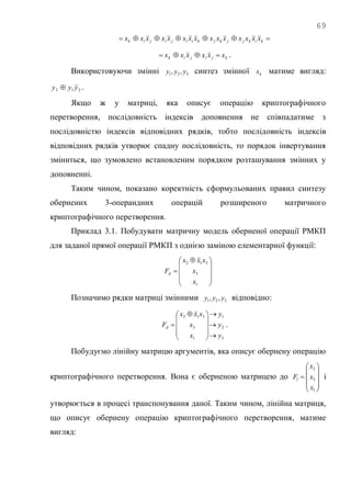 69
 kikjjkjkiijijik xxxxxxxxxxxxxxx
kjijik xxxxxx  .
Використовуючи змінні 321 ,, yyy синтез змінної kx матиме вигляд:
213 yyy  .
Якщо ж у матриці, яка описує операцію криптографічного
перетворення, послідовність індексів доповнення не співпадатиме з
послідовністю індексів відповідних рядків, тобто послідовність індексів
відповідних рядків утворює спадну послідовність, то порядок інвертування
зміниться, що зумовлено встановленим порядком розташування змінних у
доповненні.
Таким чином, показано коректність сформульованих правил синтезу
обернених 3-операндних операцій розширеного матричного
криптографічного перетворення.
Приклад 3.1. Побудувати матричну модель оберненої операції РМКП
для заданої прямої операції РМКП з однією заміною елементарної функції:









 

1
3
312
x
x
xxx
Fd
Позначимо рядки матриці змінними 321 ,, yyy відповідно:
3
2
1
1
3
312
y
y
y
x
x
xxx
Fd












 
 .
Побудуємо лінійну матрицю аргументів, яка описує обернену операцію
криптографічного перетворення. Вона є оберненою матрицею до











1
3
2
x
x
x
Fl і
утворюється в процесі транспонування даної. Таким чином, лінійна матриця,
що описує обернену операцію криптографічного перетворення, матиме
вигляд:
 