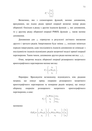 70











2
1
3
1
y
y
y
Fl .
Визначимо, яка з елементарних функцій, матиме доповнення,
врахувавши, що індекс рядка прямої операції визначає номер рядка
оберненої. Оскільки в рядку з другим індексом функція 2x має доповнення,
то у другому рядку оберненої операції РМКП, функція 1y також матиме
доповнення.
Доповнення для 1y отримуємо в результаті логічного множення
другого і третього рядків. Інвертованою буде змінна 3y , оскільки зміниться
порядок інвертування, адже послідовність індексів доповнення не співпадає з
послідовністю індексів відповідних рядків матричної моделі прямої операції
перетворення. Таким чином, доповнення другого рядка матиме вигляд: 32 yy .
Отже, матрична модель оберненої операції розширеного матричного
криптографічного перетворення матиме вигляд:











2
321
3
y
yyy
y
Fi .
Перевірка: Враховуючи встановлену відповідність між рядками
матриці, що описує пряму операцію розширеного матричного
криптографічного перетворення та номерами рядків матриці, що описує
обернену операцію розширеного матричного криптографічного
перетворення, а саме:
3
2
1
1
3
312
y
y
y
x
x
xxx
Fd












 
 ,
матимемо:

































3
2
1
3
31312
1
2
321
3
)(
x
x
x
x
xxxxx
x
y
yyy
y
FF di .
 