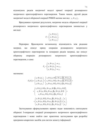 74
відповідних рядків матричної моделі прямої операції розширеного
матричного криптографічного перетворення. Таким чином, другий рядок
матричної моделі оберненої операції РМКП матиме вигляд: 213 yyy  .
Врахувавши отримані результати, матрична модель оберненої операції
розширеного матричного криптографічного перетворення запишеться у
вигляді:














321
213
312
yyy
yyy
yyy
Fi .
Перевірка: Враховуючи встановлену відповідність між рядками
матриці, що описує пряму операцію розширеного матричного
криптографічного перетворення та номерами рядків матриці, що описує
обернену операцію розширеного матричного криптографічного
перетворення, а саме:
3
2
1
312
321
213
y
y
y
xxx
xxx
xxx
Fd
















 ,
матимемо:
  
  
  





























312321213
321213312
312213321
321
213
312
)(
xxxxxxxxx
xxxxxxxxx
xxxxxxxxx
yyy
yyy
yyy
FF kd
  
  
  















312321213
321213312
312213321
1
11
xxxxxxxxx
xxxxxxxxx
xxxxxxxxx
  
  
   
























3
2
1
312321213
321213312
312213321
x
x
x
xxxxxxxxx
xxxxxxxxx
xxxxxxxxx
.
Застосування сформульованих правил надає можливість синтезувати
обернені 3-операндні операції розширеного матричного криптографічного
перетворення і може знайти своє практичне застосування при розробці
програмно-апаратних засобів для систем захисту інформації.
 