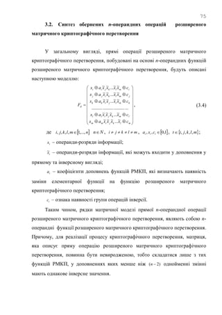 75
3.2. Синтез обернених n-операндних операцій розширеного
матричного криптографічного перетворення
У загальному вигляді, прямі операції розширеного матричного
криптографічного перетворення, побудовані на основі n-операндних функцій
розширеного матричного криптографічного перетворення, будуть описані
наступною моделлю:


























mlkjimm
lmkjill
kmljikk
jmlkijj
imlkjii
d
cxxxxax
cxxxxax
cxxxxax
cxxxxax
cxxxxax
F
~...~~~
~...~~~
.................................
~~...~~
~~...~~
~~...~~
, (3.4)
де  nmlkji ,...,1,,,,  Nn , mlkji  ,  1,0,, ttt cxa ,  mlkjit ,,,, ;
tx – операнди-розряди інформації;
tx~ – операнди-розряди інформації, які можуть входити у доповнення у
прямому та інверсному вигляді;
ta – коефіцієнти доповнень функцій РМКП, які визначають наявність
заміни елементарної функції на функцію розширеного матричного
криптографічного перетворення;
tc – ознака наявності групи операцій інверсії.
Таким чином, рядки матричної моделі прямої n-операндної операції
розширеного матричного криптографічного перетворення, являють собою n-
операндні функції розширеного матричного криптографічного перетворення.
Причому, для реалізації процесу криптографічного перетворення, матриця,
яка описує пряму операцію розширеного матричного криптографічного
перетворення, повинна бути невиродженою, тобто складатися лише з тих
функцій РМКП, у доповненнях яких менше ніж )2( n однойменні змінні
мають однакове інверсне значення.
 