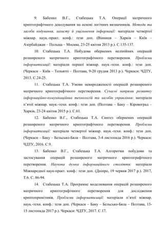9. Бабенко В.Г., Стабецька Т.А. Операції матричного
криптографічного декодування на основі логічних визначників. Методи та
засоби кодування, захисту й ущільнення інформації: матеріали четвертої
міжнар. наук.-практ. конф.: тези доп. (Вінниця – Харків – Київ –
Азербайджан – Польща – Москва, 23-25 квітня 2013 р.). С.135-137.
10. Стабецька Т.А. Побудова обернених нелінійних операцій
розширеного матричного криптографічного перетворення. Проблеми
інформатизації: матеріали першої міжнар. наук.-техн. конф.: тези доп.
(Черкаси – Київ – Тольятті – Полтава, 9-20 грудня 2013 р.). Черкаси: ЧДТУ,
2013. С.24-25.
11. Стабецька Т.А. Умови невиродженості операцій розширеного
матричного криптографічного перетворення. Сучасні напрями розвитку
інформаційно-комунікаційних технологій та засобів управління: матеріали
п‘ятої міжнар. наук.-техн. конф.: тези доп. (Полтава – Баку – Кіровоград –
Харків, 23-24 квітня 2015 р.). С.61.
12. Бабенко В.Г., Стабецька Т.А. Синтез обернених операцій
розширеного матричного криптографічного перетворення. Проблеми
інформатизації: матеріали четвертої міжнар. наук.-техн. конф.: тези доп.
(Черкаси – Баку – Бельсько-Бяла – Полтава, 3-4 листопада 2016 р.). Черкаси:
ЧДТУ, 2016. С.9.
13. Бабенко В.Г., Стабецька Т.А. Алгоритми побудови та
застосування операцій розширеного матричного криптографічного
перетворення. Наукова думка інформаційного століття: матеріали
Міжнародної наук-практ. конф.: тези доп. (Дніпро, 19 червня 2017 р.). 2017,
Т.6. С. 86-94.
14. Стабецька Т.А. Програмне моделювання операцій розширеного
матричного криптографічного перетворення для дослідження
криптопримітивів. Проблеми інформатизації: матеріали п‘ятої міжнар.
наук.-техн. конф.: тези доп. (Черкаси – Баку – Бельсько-Бяла – Полтава, 13-
15 листопада 2017 р.). Черкаси: ЧДТУ, 2017. С.17.
 