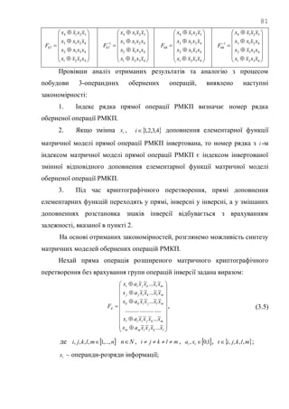 81



















4321
4312
4213
3214
67
xxxx
xxxx
xxxx
xxxx
F



















4321
4312
4213
3214
1
67
xxxx
xxxx
xxxx
xxxx
F



















4321
4312
4213
3214
68
xxxx
xxxx
xxxx
xxxx
F



















4321
4312
4213
3214
1
68
xxxx
xxxx
xxxx
xxxx
F
Провівши аналіз отриманих результатів та аналогію з процесом
побудови 3-операндних обернених операцій, виявлено наступні
закономірності:
1. Індекс рядка прямої операції РМКП визначає номер рядка
оберненої операції РМКП.
2. Якщо змінна ix ,  4,3,2,1i доповнення елементарної функції
матричної моделі прямої операції РМКП інвертована, то номер рядка з i -м
індексом матричної моделі прямої операції РМКП є індексом інвертованої
змінної відповідного доповнення елементарної функції матричної моделі
оберненої операції РМКП.
3. Під час криптографічного перетворення, прямі доповнення
елементарних функцій переходять у прямі, інверсні у інверсні, а у змішаних
доповненнях розстановка знаків інверсії відбувається з врахуванням
залежності, вказаної в пункті 2.
На основі отриманих закономірностей, розглянемо можливість синтезу
матричних моделей обернених операцій РМКП.
Нехай пряма операція розширеного матричного криптографічного
перетворення без врахування групи операцій інверсії задана виразом:


























lkjimm
mkjill
mljikk
mlkijj
mlkjii
d
xxxxax
xxxxax
xxxxax
xxxxax
xxxxax
F
~...~~~
~...~~~
.........................
~~...~~
~~...~~
~~...~~
, (3.5)
де  nmlkji ,...,1,,,,  Nn , mlkji  ,  1,0, tt xa ,  mlkjit ,,,, ;
tx – операнди-розряди інформації;
 
