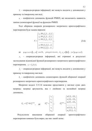 82
tx~ – операнди-розряди інформації, які можуть входити у доповнення у
прямому та інверсному вигляді;
ta – коефіцієнти доповнень функцій РМКП, які визначають наявність
заміни елементарної функції на функцію РМКП.
Тоді обернена операція розширеного матричного криптографічного
перетворення буде задана виразом:


























srqptt
trqpss
tsqprr
tsrpqq
tsrqpp
i
yyyyby
yyyyby
yyyyby
yyyyby
yyyyby
F
~...~~~
~...~~~
...........................
~~...~~
~~...~~
~~...~~
, (3.6)
де  ntsrqp ,...,1,,,,  Nn , tsrqp  , ,jb  1,0jy ,  tsrqpj ,,,, ;
jy – операнди-розряди інформації, які отримані в результаті
застосування відповідної функції розширеного матричного криптографічного
перетворення, )( iKi xfy  ;
jy~ – операнди-розряди інформації, які можуть входити у доповнення у
прямому та інверсному вигляді;
jb – коефіцієнти доповнень елементарних функцій оберненої операції
розширеного матричного криптографічного перетворення.
Матричні моделі 3.5-3.6 можливо представити у вигляді суми двох
матриць: матриці аргументів, яка є лінійною та нелінійної матриці
доповнень.
nonlin
K
lin
KK FFF  , де





















m
l
k
j
i
lin
K
x
x
x
x
x
F
...
, .
~...~~~
~...~~~
...................
~~...~~
~~...~~
~~...~~





















lkjim
mkjil
mljik
mlkij
mlkji
nonlin
K
xxxxa
xxxxa
xxxxa
xxxxa
xxxxa
F
Результатом виконання оберненої операції криптографічного
перетворення повинен бути вираз, що має такий запис:
 