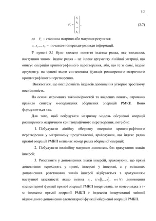 83















n
r
x
x
x
F
...
2
1
, (3.7)
де rF – еталонна матриця або матриця-результат;
nxxx ,...,, 21 – початкові операнди-розряди інформації.
У пункті 3.1 було введено поняття індекса рядка, яке вводилось
наступним чином: індекс рядка – це індекс аргументу лінійної матриці, що
описує операцію криптографічного перетворення, або, що те ж саме, індекс
аргументу, на основі якого синтезована функція розширеного матричного
криптографічного перетворення.
Вважається, що послідовність індексів доповнення утворює зростаючу
послідовність.
На основі отриманих закономірностей та введених понять, отримано
правило синтезу n-операндних обернених операцій РМКП. Воно
формулюється так.
Для того, щоб побудувати матричну модель оберненої операції
розширеного матричного криптографічного перетворення, потрібно:
1. Побудувати лінійну обернену операцію криптографічного
перетворення у матричному представленні, враховуючи, що індекс рядка
прямої операції РМКП визначає номер рядка оберненої операції;
2. Побудувати нелінійну матрицю доповнень без врахування знаків
інверсії;
3. Розставити у доповненнях знаки інверсій, враховуючи, що прямі
доповнення переходять у прямі, інверсні у інверсні, а у змішаних
доповненнях розстановка знаків інверсії відбувається з врахуванням
наступної залежності: якщо змінна ix ,  ni ,...,1(  , )Nn доповнення
елементарної функції прямої операції РМКП інвертована, то номер рядка з i -
м індексом прямої операції РМКП є індексом інвертованої змінної
відповідного доповнення елементарної функції оберненої операції РМКП.
 