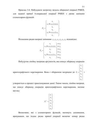 84
Приклад 3.4. Побудувати матричну модель оберненої операції РМКП,
для заданої прямої 6-операндної операції РМКП з двома замінами
елементарних функцій:























3
653214
6
2
643215
1
x
xxxxxx
x
x
xxxxxx
x
Fd .
Позначимо рядки матриці змінними 654321 ,,,,, yyyyyy відповідно:
6
5
4
3
2
1
3
653214
6
2
643215
1
y
y
y
y
y
y
x
xxxxxx
x
x
xxxxxx
x
Fd





























Побудуємо лінійну матрицю аргументів, яка описує обернену операцію
криптографічного перетворення. Вона є оберненою матрицею до





















3
4
6
2
5
1
x
x
x
x
x
x
Fl і
утворюється в процесі транспонування даної. Таким чином, лінійна матриця,
що описує обернену операцію криптографічного перетворення, матиме
вигляд:





















4
2
5
6
3
1
1
y
y
y
y
y
y
Fl .
Визначимо, які з елементарних функцій, матимуть доповнення,
врахувавши, що індекс рядка прямої операції визначає номер рядка
 
