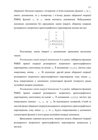 85
оберненої. Оскільки в рядках з четвертим і п‘ятим індексами, функції 4x та 5x
мають доповнення, то у четвертому і п‘ятому рядках оберненої операції
РМКП, функції 2y та 5y також матимуть доповнення. Побудувавши
відповідні доповнення без врахування знаків інверсії, обернена операція
розширеного матричного криптографічного перетворення матиме вигляд:























4
654312
643215
6
3
1
~~~~~
~~~~~
y
yyyyyy
yyyyyy
y
y
y
Fi .
Розстановку знаків інверсії у доповненнях проводимо наступним
чином:
Розстановка знаків інверсії доповнення 4-го рядка: вибираємо функцію
РМКП прямої операції розширеного матричного криптографічного
перетворення, синтезовану на основі 4x . Її доповнення 65321 xxxxx містить одну
інвертовану змінну – 5x . Їй відповідає другий рядок оберненої операції
розширеного матричного криптографічного перетворення, тому змінна 2y
буде інвертованою у доповненні елементарної функції четвертого рядка
нелінійної матриці доповнень.
Розстановка знаків інверсії доповнення 5-го рядка: вибираємо функцію
РМКП прямої операції розширеного матричного криптографічного
перетворення, синтезовану на основі 5x . Її доповнення 64321 xxxxx містить три
інвертованих змінних – 3x , 4x та 6x . Їм відповідають четвертий, п‘ятий та
шостий рядки оберненої операції розширеного матричного криптографічного
перетворення, тому змінні 4y , 5y та 6y будуть інвертованими у доповненні
елементарної функції п‘ятого рядка нелінійної матриці доповнень.
Врахувавши отримані результати, матрична модель оберненої операції
розширеного матричного криптографічного перетворення запишеться у
вигляді:
 