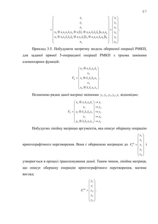 87
 
 












































6
5
4
3
2
1
6
6653214321643215
6326432151653214
3
2
1
x
x
x
x
x
x
x
xxxxxxxxxxxxxxxx
xxxxxxxxxxxxxxxx
x
x
x
.
Приклад 3.5. Побудувати матричну модель оберненої операції РМКП,
для заданої прямої 5-операндної операції РМКП з трьома замінами
елементарних функцій:




















53214
3
54321
5
54312
xxxxx
x
xxxxx
x
xxxxx
Fd .
Позначимо рядки даної матриці змінними 54321 ,,,, yyyyy відповідно:
5
4
3
2
1
53214
3
54321
5
54312
y
y
y
y
y
xxxxx
x
xxxxx
x
xxxxx
Fd

























Побудуємо лінійну матрицю аргументів, яка описує обернену операцію
криптографічного перетворення. Вона є оберненою матрицею до

















4
3
1
5
2
x
x
x
x
x
F lin
d і
утворюється в процесі транспонування даної. Таким чином, лінійна матриця,
що описує обернену операцію криптографічного перетворення, матиме
вигляд:

















2
5
4
1
3
y
y
y
y
y
F lin
i .
 