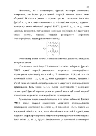 88
Визначимо, які з елементарних функцій, матимуть доповнення,
врахувавши, що індекс рядка прямої операції визначає номер рядка
оберненої. Оскільки в рядках з першим, другим і четвертим індексами,
функції 1x , 2x та 4x мають доповнення, то у відповідних першому, другому і
четвертому рядках оберненої операції РМКП, функції 3y , 1y та 5y також
матимуть доповнення. Побудувавши відповідні доповнення без врахування
знаків інверсії, обернена операція розширеного матричного
криптографічного перетворення матиме вигляд:




















2
43215
4
54321
54213
~~~~
~~~~
~~~~
y
yyyyy
y
yyyyy
yyyyy
Fi
Розстановку знаків інверсії у нелінійній матриці доповнень проводимо
наступним чином:
Розстановка знаків інверсії доповнення 1-го рядка: вибираємо функцію
РМКП прямої операції розширеного матричного криптографічного
перетворення, синтезовану на основі 1x . Її доповнення 5432 xxxx містить три
інвертовані змінні – 2x , 3x та 4x , яким відповідають перший, четвертий і
п‘ятий рядки оберненої операції розширеного матричного криптографічного
перетворення. Тому змінні 541 ,, yyy будуть інвертованими у доповненні
елементарної функції першого рядка матричної моделі оберненої операції
розширеного матричного криптографічного перетворення.
Розстановка знаків інверсії доповнення 2-го рядка: вибираємо функцію
РМКП прямої операції розширеного матричного криптографічного
перетворення, синтезовану на основі 2x . Її доповнення 5431 xxxx містить дві
інвертовані змінні – 3x та 5x , яким відповідають четвертий і другий рядки
оберненої операції розширеного матричного криптографічного перетворення.
Тому змінні 2y та 4y будуть інвертованими у доповненні елементарної
 
