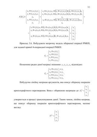90
 
   
   
  









































5
53543125432153214
3
55321435432154312
55321435431254321
2
43215
4
54321
54213
x
xxxxxxxxxxxxxxxxx
x
xxxxxxxxxxxxxxxxx
xxxxxxxxxxxxxxxxx
y
yyyyy
y
yyyyy
yyyyy
FF di
   
   
  





































5
4
3
2
1
5
53543125432153214
3
55321435432154312
55321435431254321
x
x
x
x
x
x
xxxxxxxxxxxxxxxxx
x
xxxxxxxxxxxxxxxxx
xxxxxxxxxxxxxxxxx
.
Приклад 3.6. Побудувати матричну модель оберненої операції РМКП,
для заданої прямої 4-операндної операції РМКП:



















4213
4321
3214
4312
xxxx
xxxx
xxxx
xxxx
Fd .
Позначимо рядки даної матриці змінними 4321 ,,, yyyy відповідно:
4
3
2
1
4213
4321
3214
4312
y
y
y
y
xxxx
xxxx
xxxx
xxxx
Fd






















 .
Побудуємо лінійну матрицю аргументів, яка описує обернену операцію
криптографічного перетворення. Вона є оберненою матрицею до















3
1
4
2
x
x
x
x
Flin
d і
утворюється в процесі транспонування даної. Таким чином, лінійна матриця,
що описує обернену операцію криптографічного перетворення, матиме
вигляд:















2
4
1
3
y
y
y
y
Flin
i .
 
