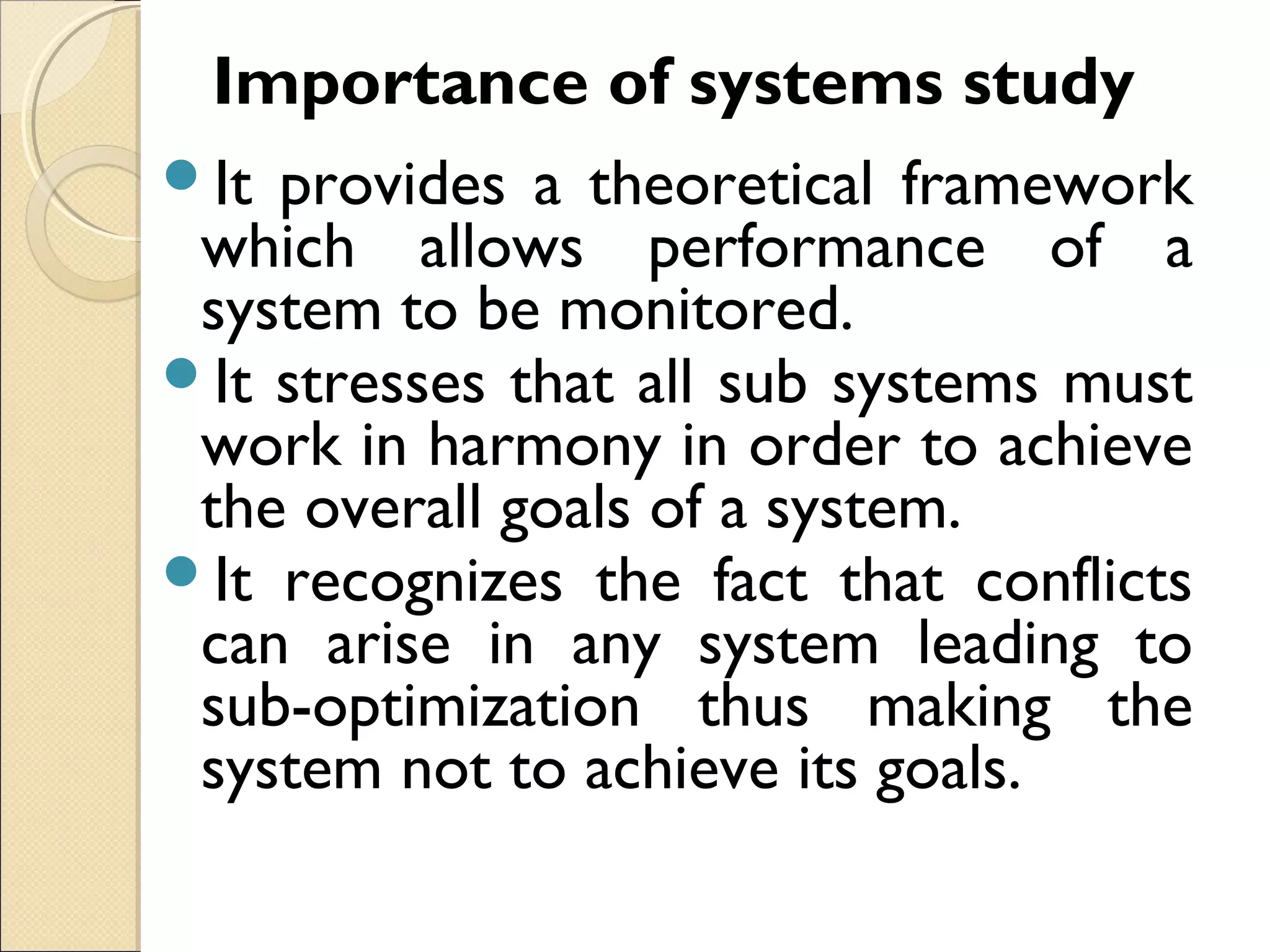 Importance of systems study
It provides a theoretical framework
which allows performance of a
system to be monitored.
It stresses that all sub systems must
work in harmony in order to achieve
the overall goals of a system.
It recognizes the fact that conflicts
can arise in any system leading to
sub-optimization thus making the
system not to achieve its goals.
 