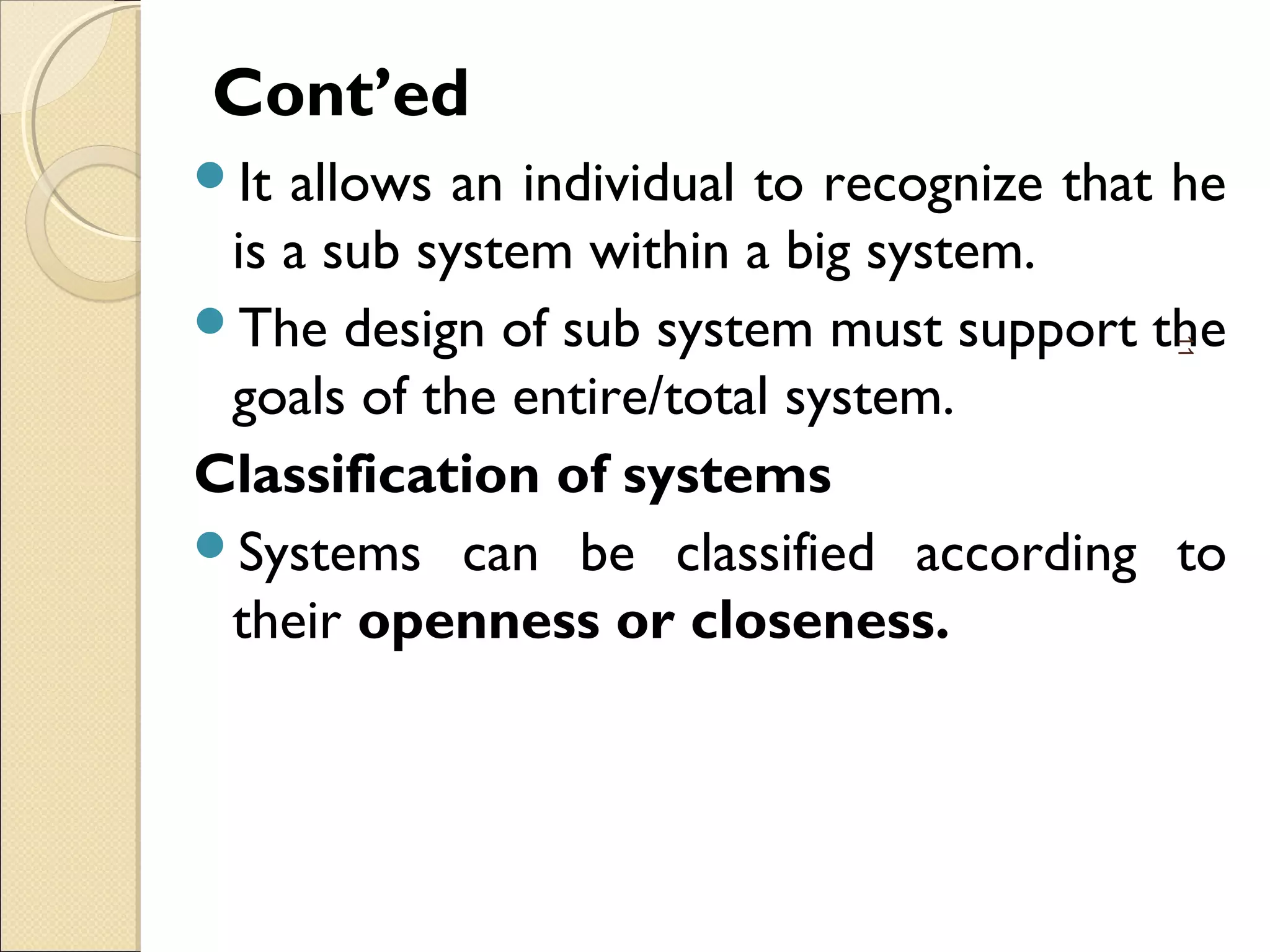 Cont’ed
It allows an individual to recognize that he
is a sub system within a big system.
The design of sub system must support the
goals of the entire/total system.
Classification of systems
Systems can be classified according to
their openness or closeness.
11
 