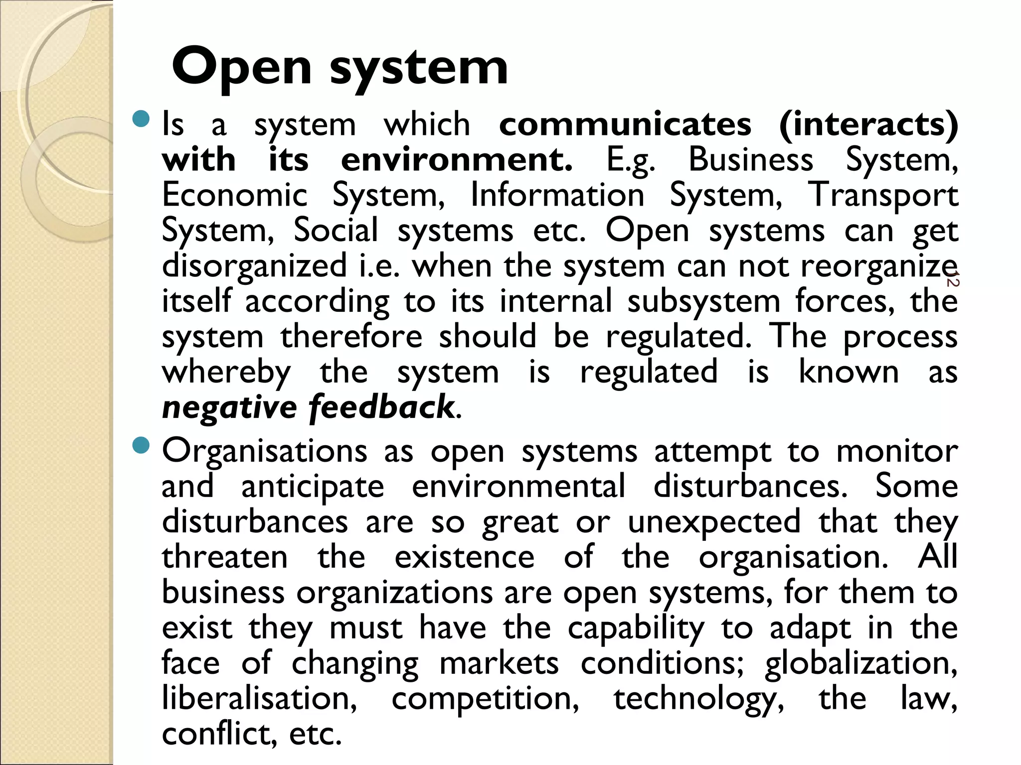 Open system
Is a system which communicates (interacts)
with its environment. E.g. Business System,
Economic System, Information System, Transport
System, Social systems etc. Open systems can get
disorganized i.e. when the system can not reorganize
itself according to its internal subsystem forces, the
system therefore should be regulated. The process
whereby the system is regulated is known as
negative feedback.
Organisations as open systems attempt to monitor
and anticipate environmental disturbances. Some
disturbances are so great or unexpected that they
threaten the existence of the organisation. All
business organizations are open systems, for them to
exist they must have the capability to adapt in the
face of changing markets conditions; globalization,
liberalisation, competition, technology, the law,
conflict, etc.
12
 