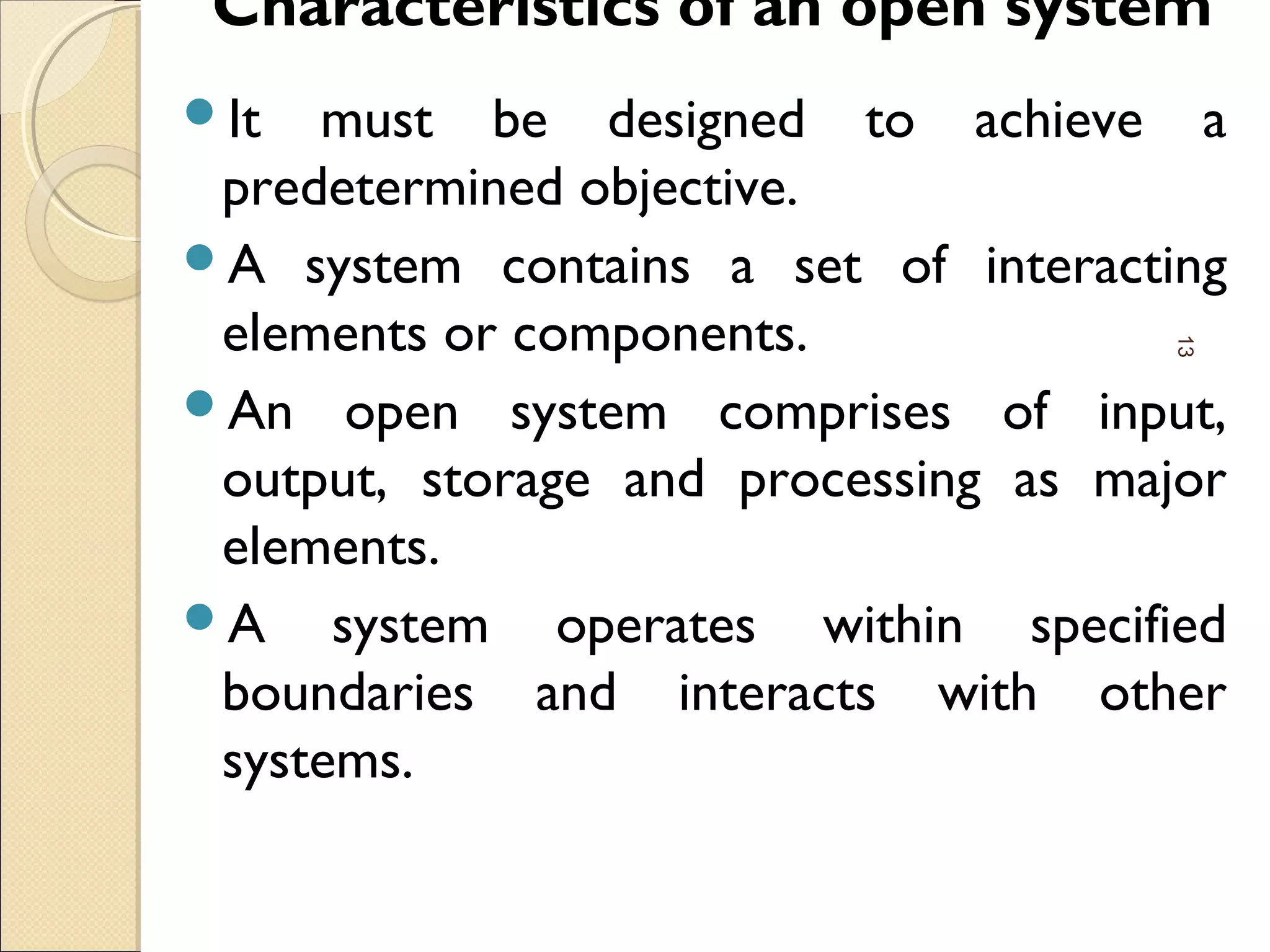 Characteristics of an open system
It must be designed to achieve a
predetermined objective.
A system contains a set of interacting
elements or components.
An open system comprises of input,
output, storage and processing as major
elements.
A system operates within specified
boundaries and interacts with other
systems.
13
 