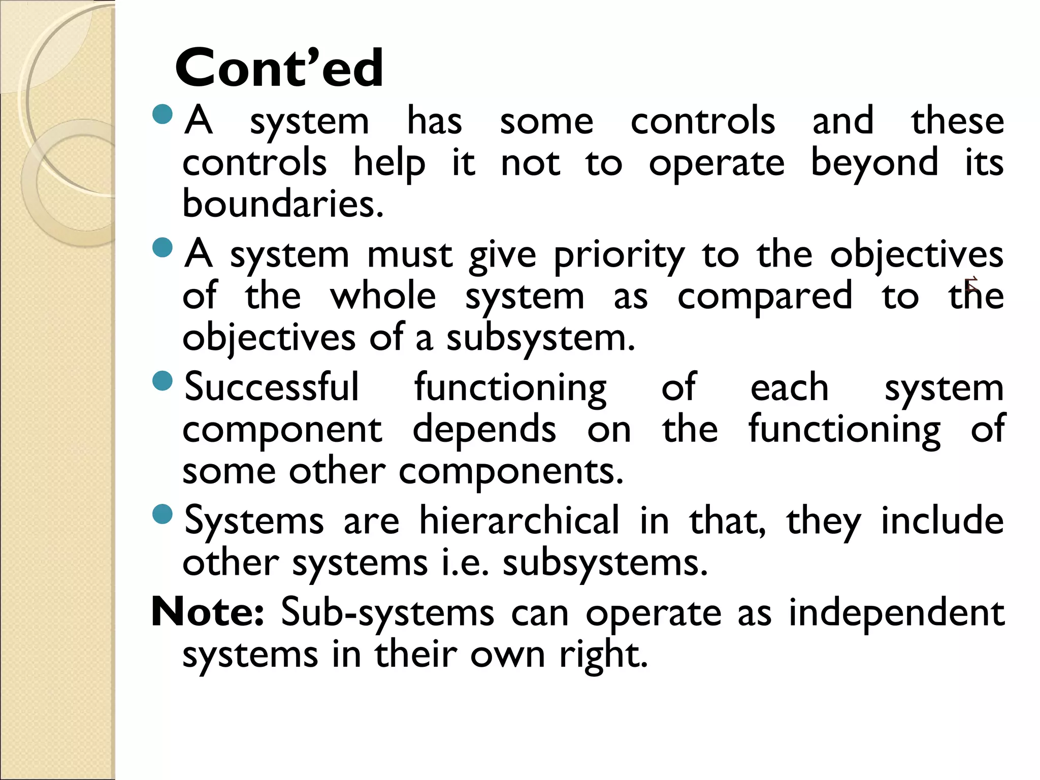 Cont’ed
A system has some controls and these
controls help it not to operate beyond its
boundaries.
A system must give priority to the objectives
of the whole system as compared to the
objectives of a subsystem.
Successful functioning of each system
component depends on the functioning of
some other components.
Systems are hierarchical in that, they include
other systems i.e. subsystems.
Note: Sub-systems can operate as independent
systems in their own right.
14
 