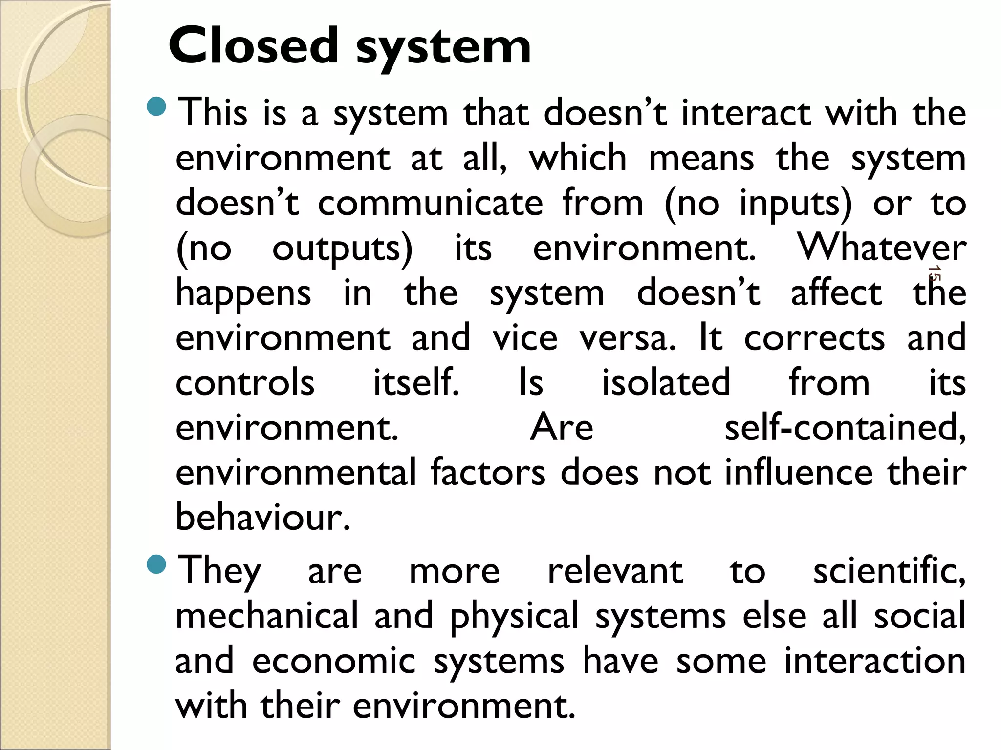 Closed system
This is a system that doesn’t interact with the
environment at all, which means the system
doesn’t communicate from (no inputs) or to
(no outputs) its environment. Whatever
happens in the system doesn’t affect the
environment and vice versa. It corrects and
controls itself. Is isolated from its
environment. Are self-contained,
environmental factors does not influence their
behaviour.
They are more relevant to scientific,
mechanical and physical systems else all social
and economic systems have some interaction
with their environment.
15
 