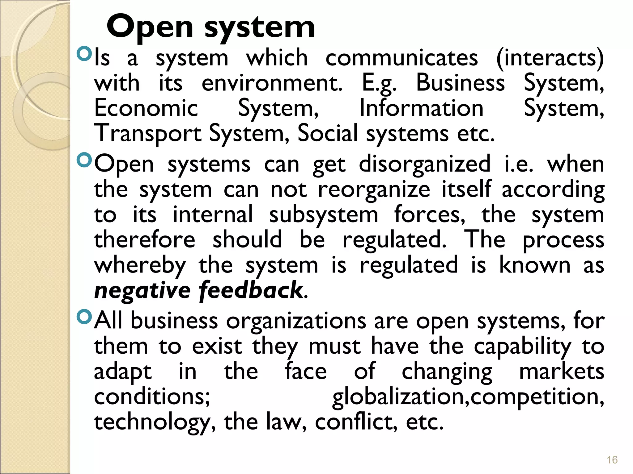 Open system
Is a system which communicates (interacts)
with its environment. E.g. Business System,
Economic System, Information System,
Transport System, Social systems etc.
Open systems can get disorganized i.e. when
the system can not reorganize itself according
to its internal subsystem forces, the system
therefore should be regulated. The process
whereby the system is regulated is known as
negative feedback.
All business organizations are open systems, for
them to exist they must have the capability to
adapt in the face of changing markets
conditions; globalization,competition,
technology, the law, conflict, etc.
16
 
