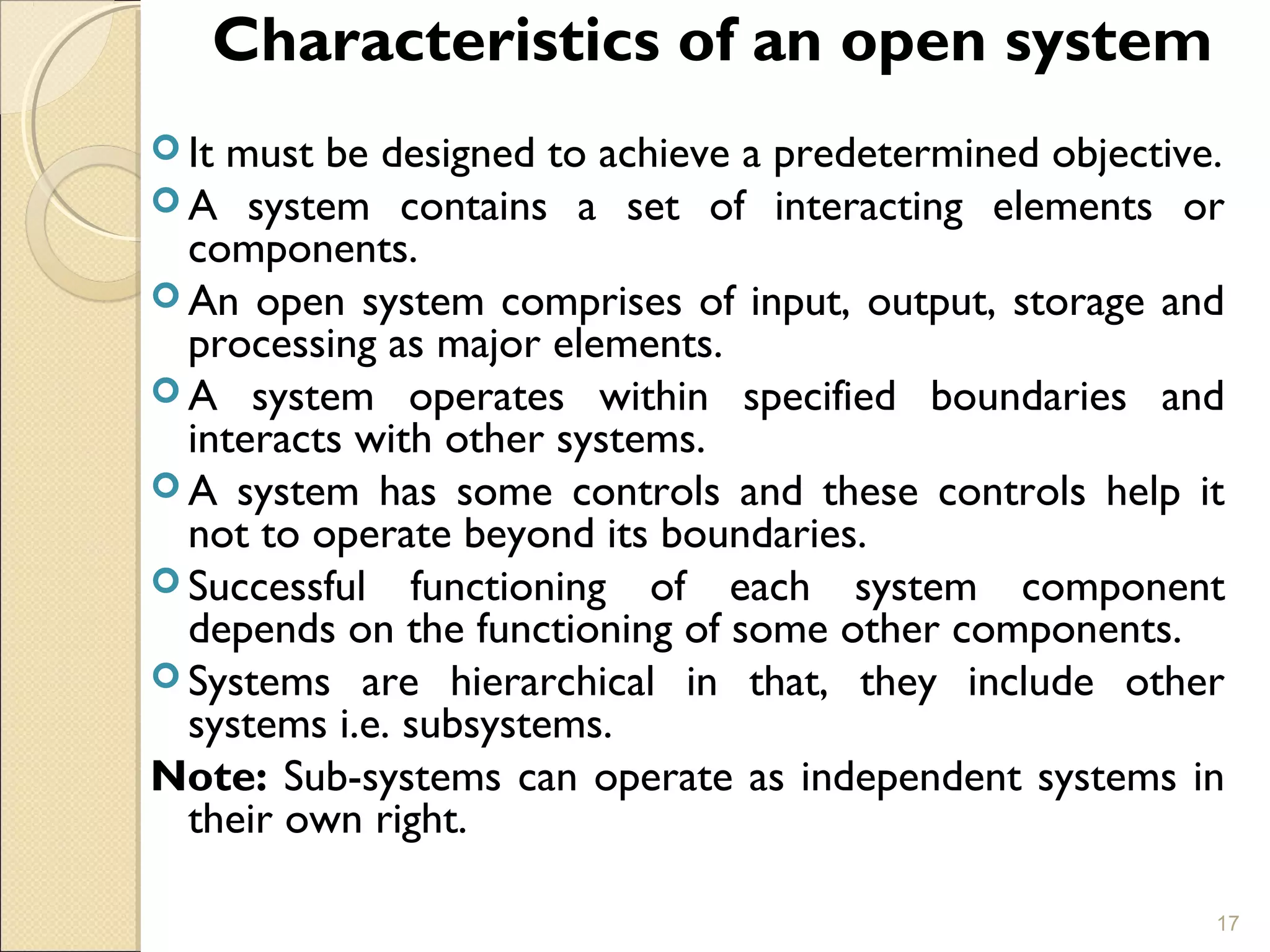 Characteristics of an open system
 It must be designed to achieve a predetermined objective.
 A system contains a set of interacting elements or
components.
 An open system comprises of input, output, storage and
processing as major elements.
 A system operates within specified boundaries and
interacts with other systems.
 A system has some controls and these controls help it
not to operate beyond its boundaries.
 Successful functioning of each system component
depends on the functioning of some other components.
 Systems are hierarchical in that, they include other
systems i.e. subsystems.
Note: Sub-systems can operate as independent systems in
their own right.
17
 