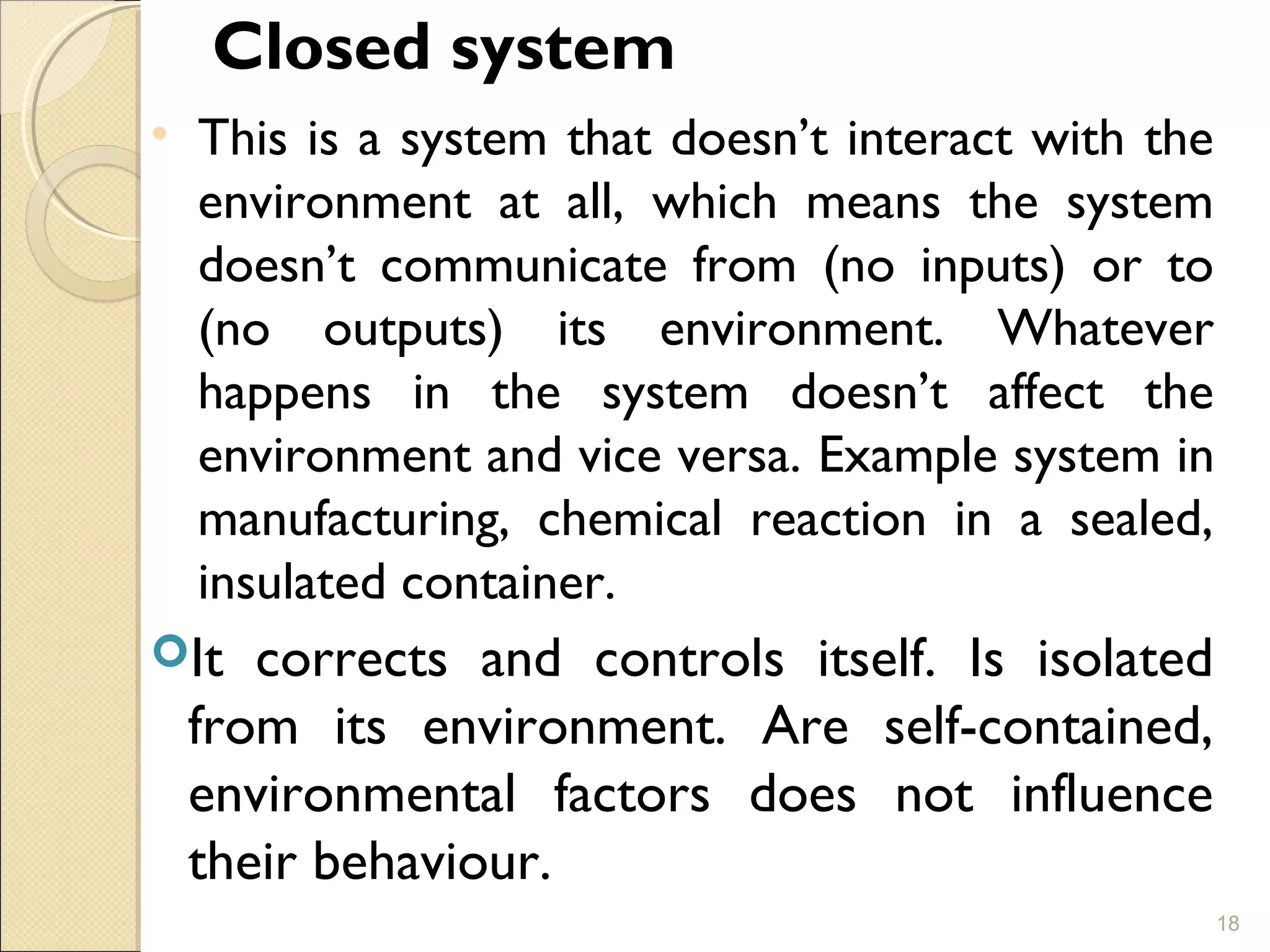 Closed system
• This is a system that doesn’t interact with the
environment at all, which means the system
doesn’t communicate from (no inputs) or to
(no outputs) its environment. Whatever
happens in the system doesn’t affect the
environment and vice versa. Example system in
manufacturing, chemical reaction in a sealed,
insulated container.
It corrects and controls itself. Is isolated
from its environment. Are self-contained,
environmental factors does not influence
their behaviour.
18
 