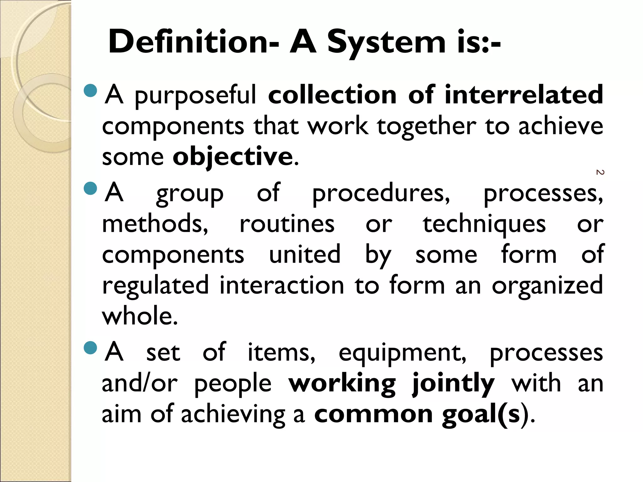 Definition- A System is:-
A purposeful collection of interrelated
components that work together to achieve
some objective.
A group of procedures, processes,
methods, routines or techniques or
components united by some form of
regulated interaction to form an organized
whole.
A set of items, equipment, processes
and/or people working jointly with an
aim of achieving a common goal(s).
2
 