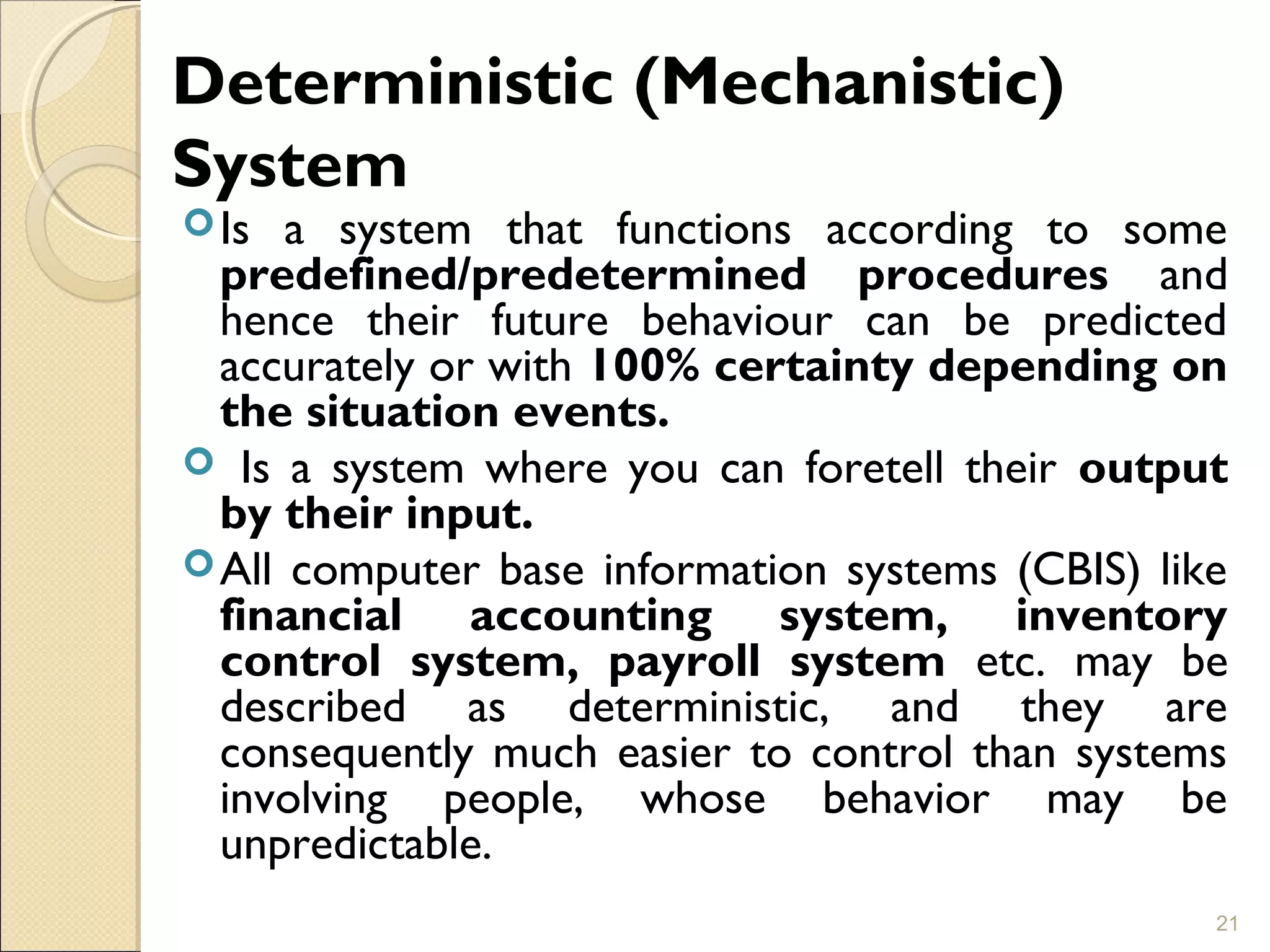 Deterministic (Mechanistic)
System
Is a system that functions according to some
predefined/predetermined procedures and
hence their future behaviour can be predicted
accurately or with 100% certainty depending on
the situation events.
 Is a system where you can foretell their output
by their input.
All computer base information systems (CBIS) like
financial accounting system, inventory
control system, payroll system etc. may be
described as deterministic, and they are
consequently much easier to control than systems
involving people, whose behavior may be
unpredictable.
21
 