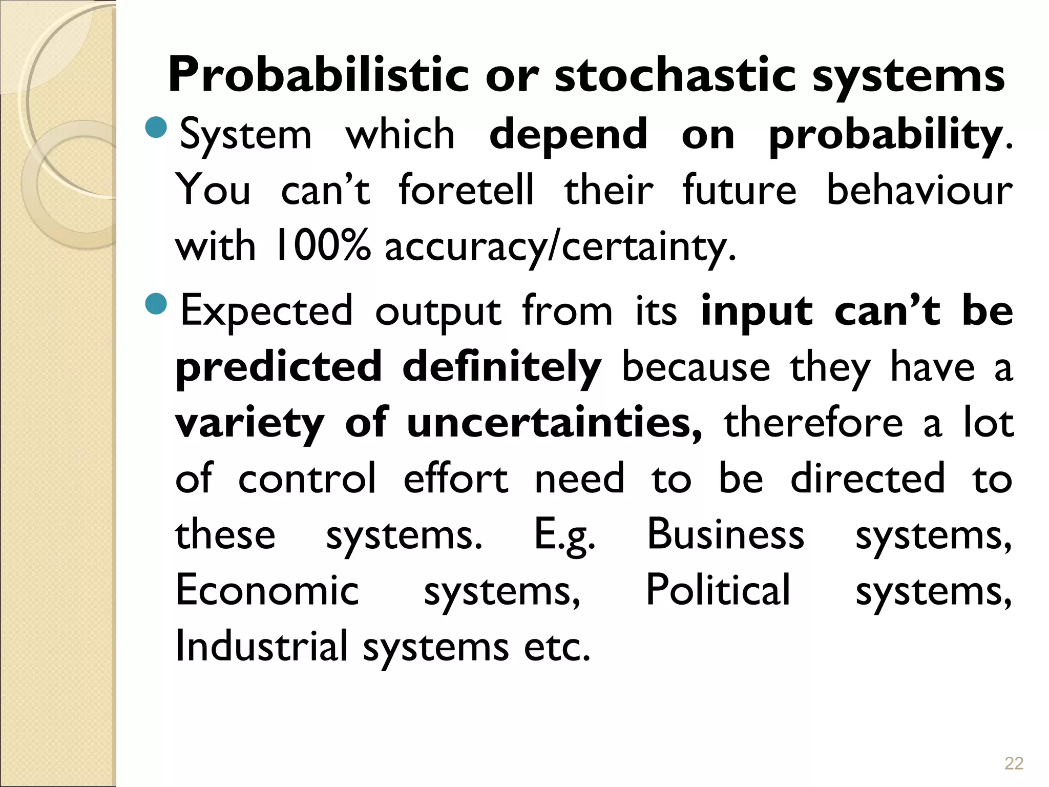   
Probabilistic or stochastic systems
System which depend on probability.
You can’t foretell their future behaviour
with 100% accuracy/certainty.
Expected output from its input can’t be
predicted definitely because they have a
variety of uncertainties, therefore a lot
of control effort need to be directed to
these systems. E.g. Business systems,
Economic systems, Political systems,
Industrial systems etc.
22
 