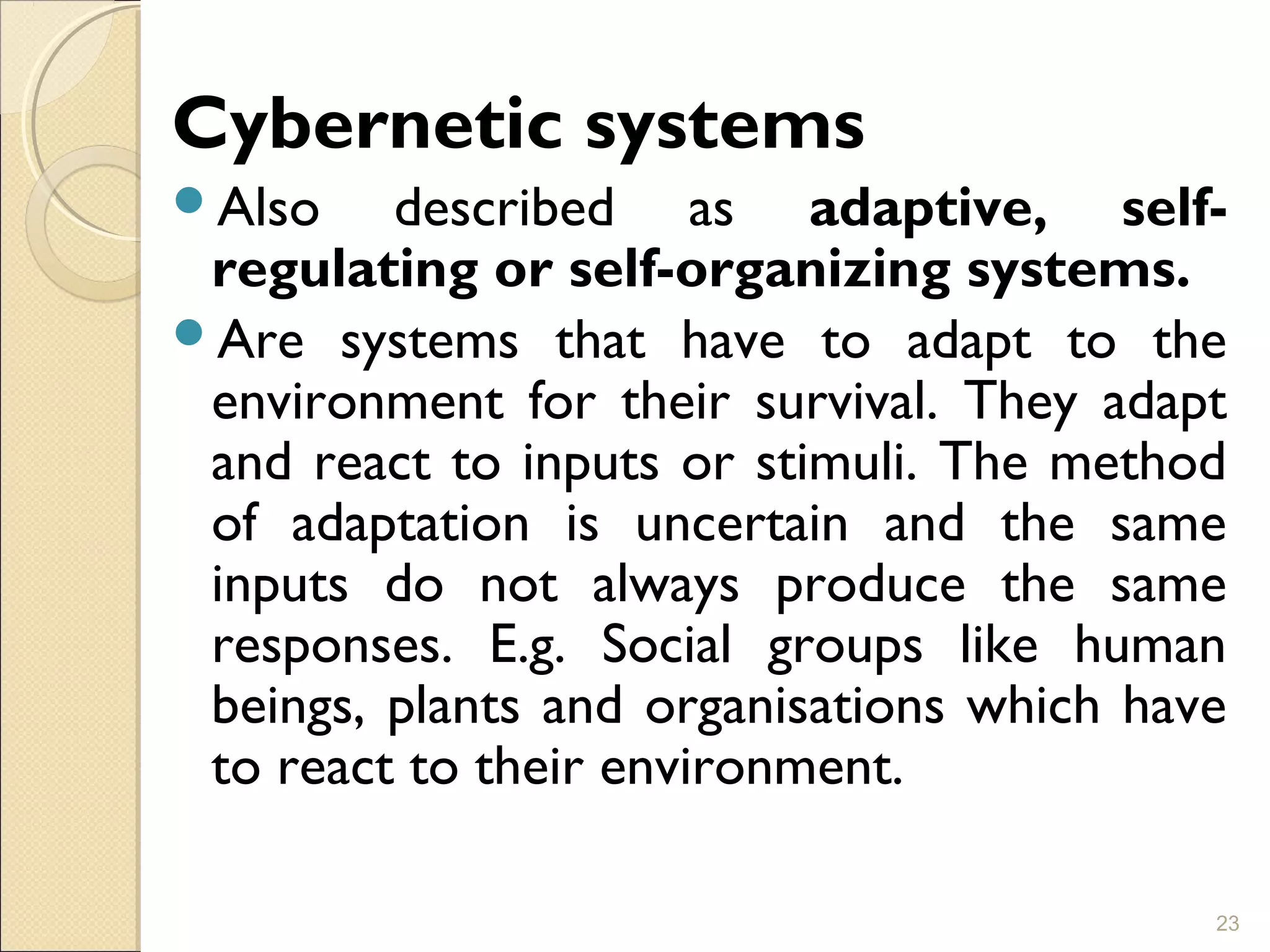 Cybernetic systems
Also described as adaptive, self-
regulating or self-organizing systems.
Are systems that have to adapt to the
environment for their survival. They adapt
and react to inputs or stimuli. The method
of adaptation is uncertain and the same
inputs do not always produce the same
responses. E.g. Social groups like human
beings, plants and organisations which have
to react to their environment.
23
 