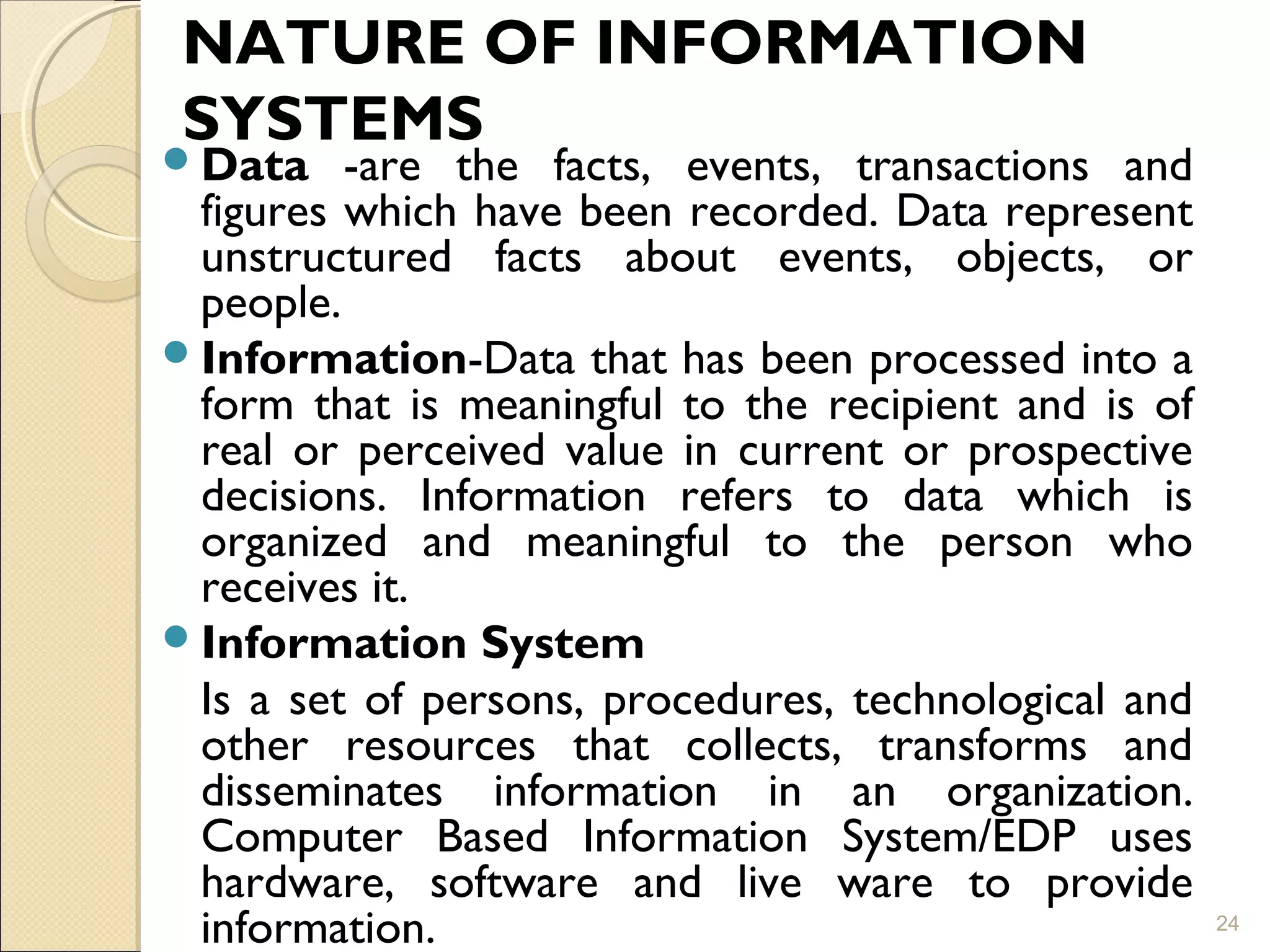 NATURE OF INFORMATION
SYSTEMS
Data -are the facts, events, transactions and
figures which have been recorded. Data represent
unstructured facts about events, objects, or
people.
Information-Data that has been processed into a
form that is meaningful to the recipient and is of
real or perceived value in current or prospective
decisions. Information refers to data which is
organized and meaningful to the person who
receives it.
Information System
Is a set of persons, procedures, technological and
other resources that collects, transforms and
disseminates information in an organization.
Computer Based Information System/EDP uses
hardware, software and live ware to provide
information. 24
 