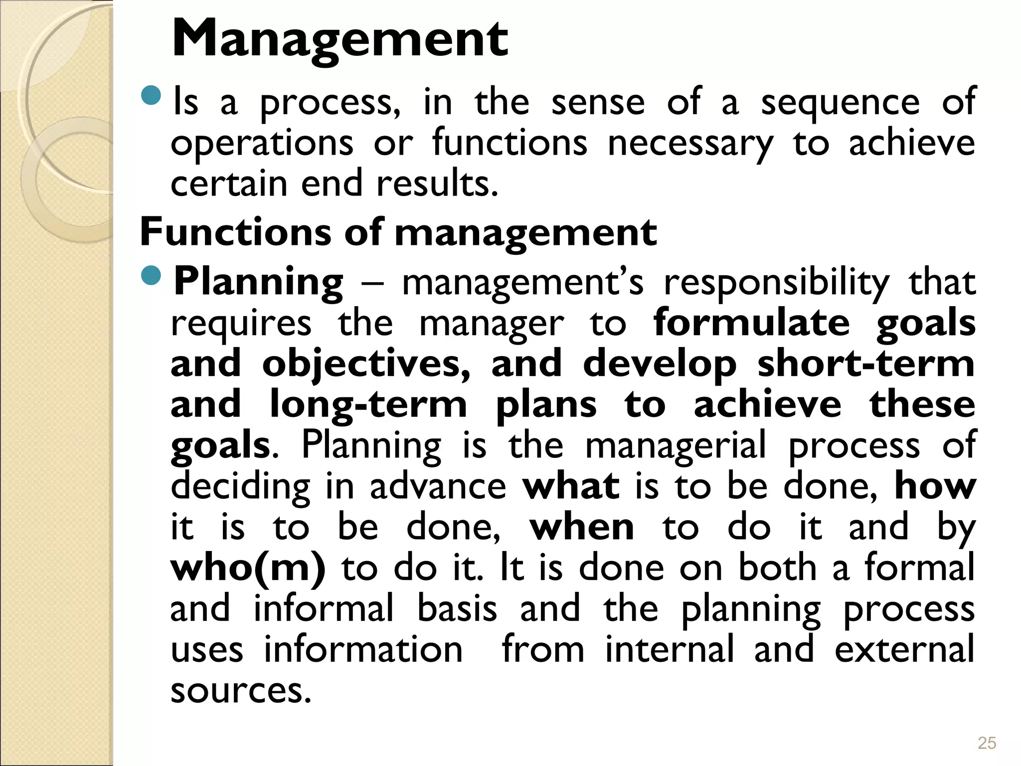 Management
Is a process, in the sense of a sequence of
operations or functions necessary to achieve
certain end results.
Functions of management
Planning – management’s responsibility that
requires the manager to formulate goals
and objectives, and develop short-term
and long-term plans to achieve these
goals. Planning is the managerial process of
deciding in advance what is to be done, how
it is to be done, when to do it and by
who(m) to do it. It is done on both a formal
and informal basis and the planning process
uses information from internal and external
sources.
25
 