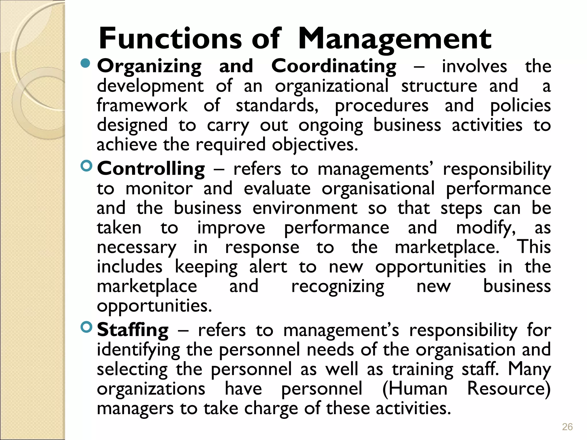 Functions of Management
Organizing and Coordinating – involves the
development of an organizational structure and a
framework of standards, procedures and policies
designed to carry out ongoing business activities to
achieve the required objectives.
 Controlling – refers to managements’ responsibility
to monitor and evaluate organisational performance
and the business environment so that steps can be
taken to improve performance and modify, as
necessary in response to the marketplace. This
includes keeping alert to new opportunities in the
marketplace and recognizing new business
opportunities.
 Staffing – refers to management’s responsibility for
identifying the personnel needs of the organisation and
selecting the personnel as well as training staff. Many
organizations have personnel (Human Resource)
managers to take charge of these activities.
26
 