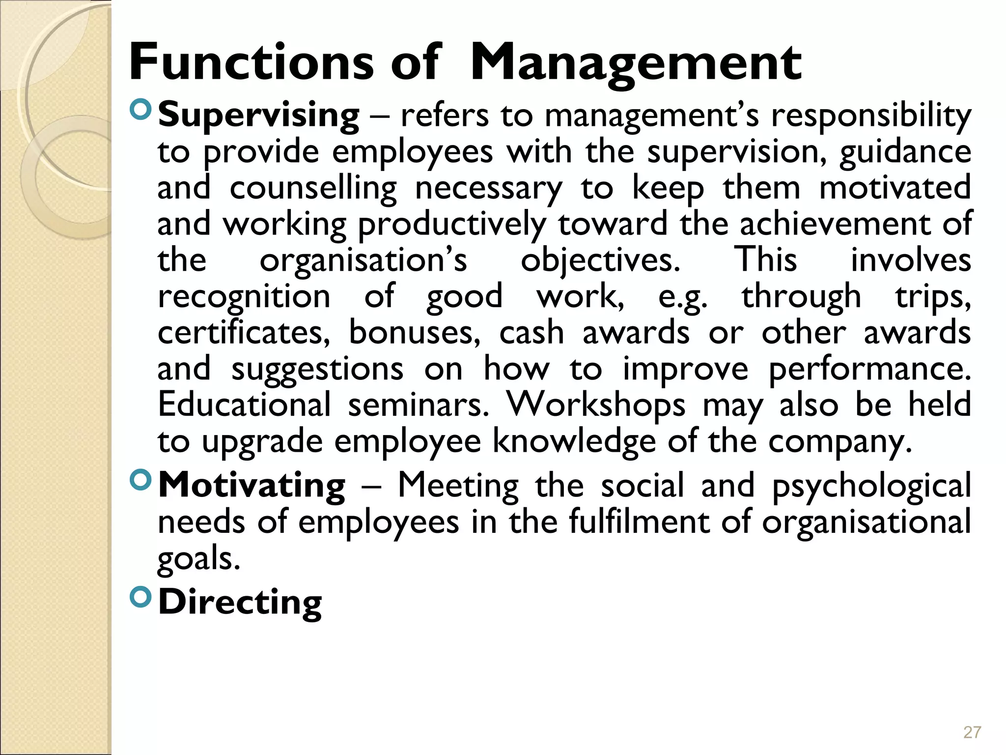 Functions of Management
Supervising – refers to management’s responsibility
to provide employees with the supervision, guidance
and counselling necessary to keep them motivated
and working productively toward the achievement of
the organisation’s objectives. This involves
recognition of good work, e.g. through trips,
certificates, bonuses, cash awards or other awards
and suggestions on how to improve performance.
Educational seminars. Workshops may also be held
to upgrade employee knowledge of the company.
Motivating – Meeting the social and psychological
needs of employees in the fulfilment of organisational
goals.
Directing
27
 