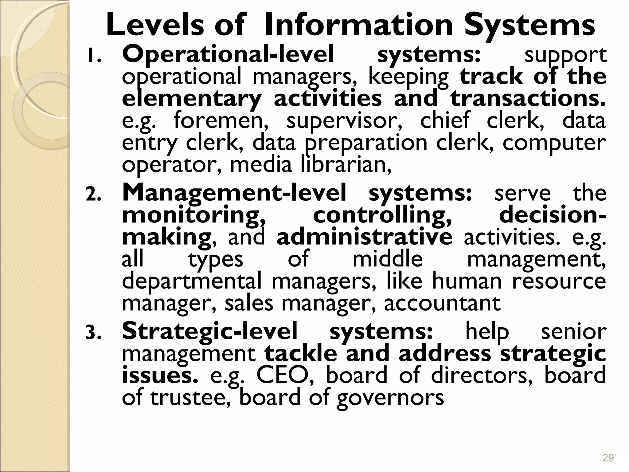 Levels of Information Systems
1. Operational-level systems: support
operational managers, keeping track of the
elementary activities and transactions.
e.g. foremen, supervisor, chief clerk, data
entry clerk, data preparation clerk, computer
operator, media librarian,
2. Management-level systems: serve the
monitoring, controlling, decision-
making, and administrative activities. e.g.
all types of middle management,
departmental managers, like human resource
manager, sales manager, accountant
3. Strategic-level systems: help senior
management tackle and address strategic
issues. e.g. CEO, board of directors, board
of trustee, board of governors
29
 