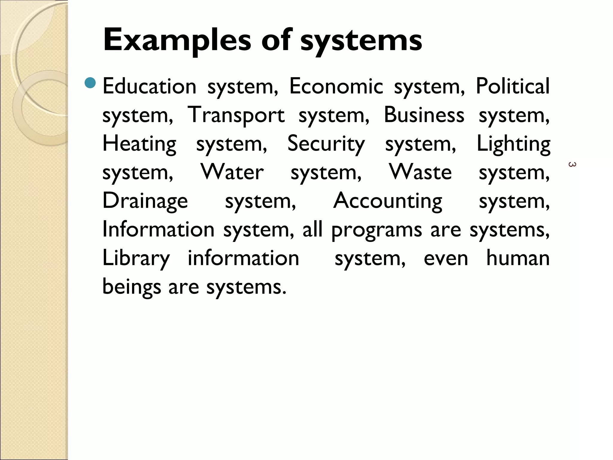 Examples of systems
Education system, Economic system, Political
system, Transport system, Business system,
Heating system, Security system, Lighting
system, Water system, Waste system,
Drainage system, Accounting system,
Information system, all programs are systems,
Library information system, even human
beings are systems.
3
 