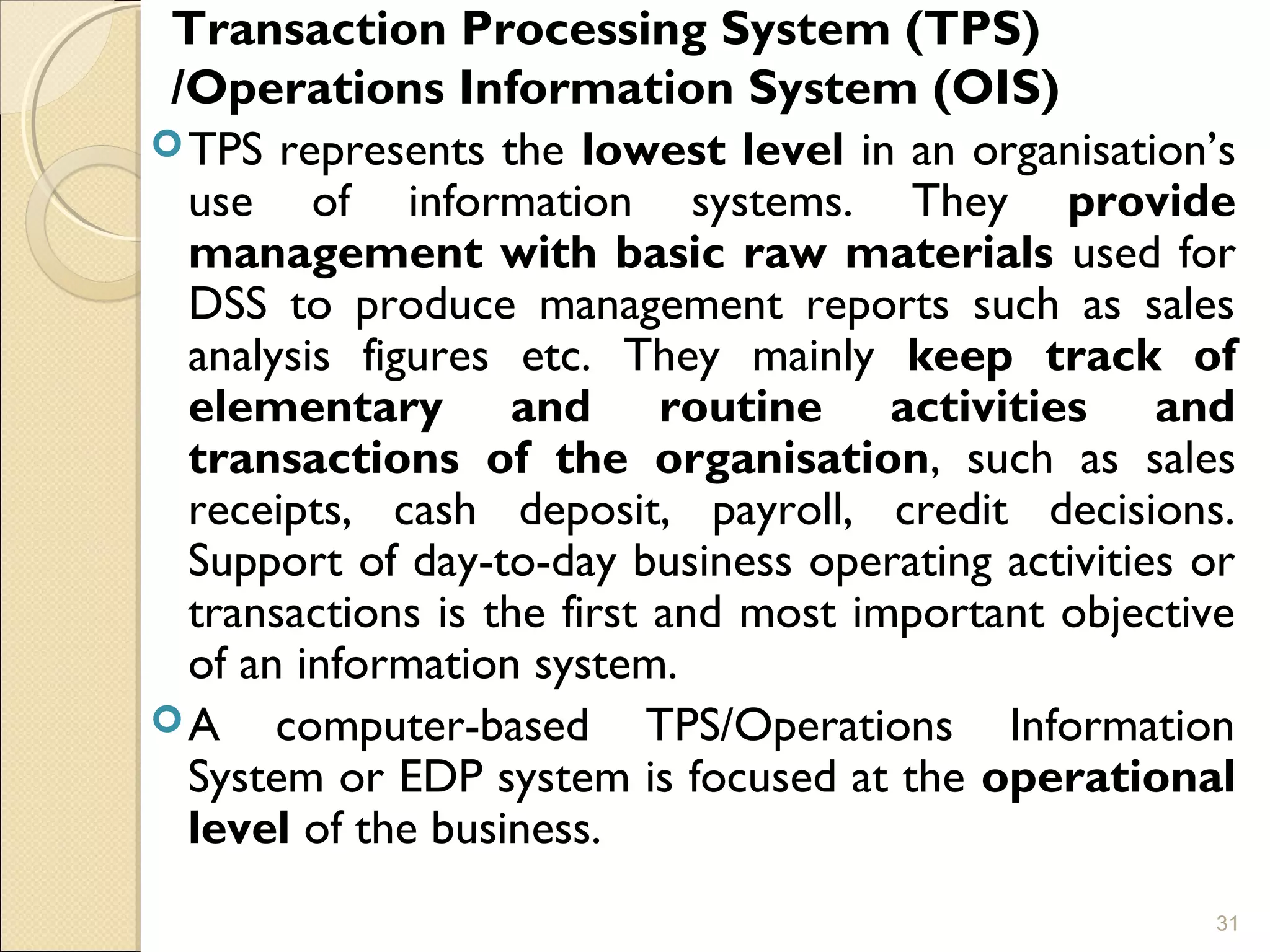 Transaction Processing System (TPS)
/Operations Information System (OIS)
TPS represents the lowest level in an organisation’s
use of information systems. They provide
management with basic raw materials used for
DSS to produce management reports such as sales
analysis figures etc. They mainly keep track of
elementary and routine activities and
transactions of the organisation, such as sales
receipts, cash deposit, payroll, credit decisions.
Support of day-to-day business operating activities or
transactions is the first and most important objective
of an information system.
A computer-based TPS/Operations Information
System or EDP system is focused at the operational
level of the business.
31
 