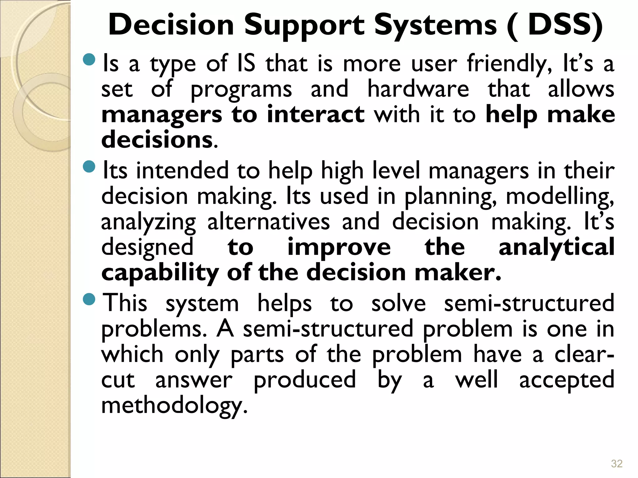 Decision Support Systems ( DSS)
Is a type of IS that is more user friendly, It’s a
set of programs and hardware that allows
managers to interact with it to help make
decisions.
Its intended to help high level managers in their
decision making. Its used in planning, modelling,
analyzing alternatives and decision making. It’s
designed to improve the analytical
capability of the decision maker.
This system helps to solve semi-structured
problems. A semi-structured problem is one in
which only parts of the problem have a clear-
cut answer produced by a well accepted
methodology.
32
 