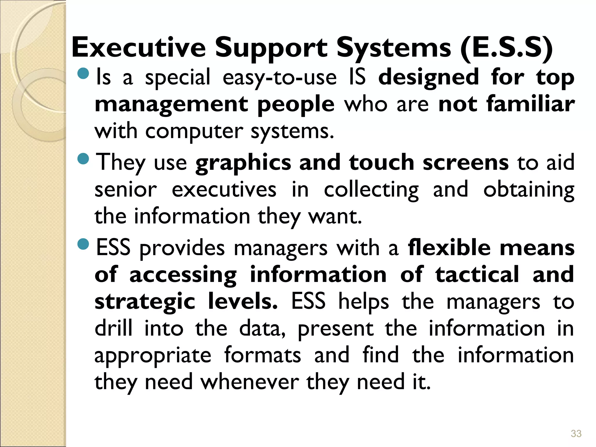 Executive Support Systems (E.S.S)
Is a special easy-to-use IS designed for top
management people who are not familiar
with computer systems.
They use graphics and touch screens to aid
senior executives in collecting and obtaining
the information they want.
ESS provides managers with a flexible means
of accessing information of tactical and
strategic levels. ESS helps the managers to
drill into the data, present the information in
appropriate formats and find the information
they need whenever they need it.
33
 