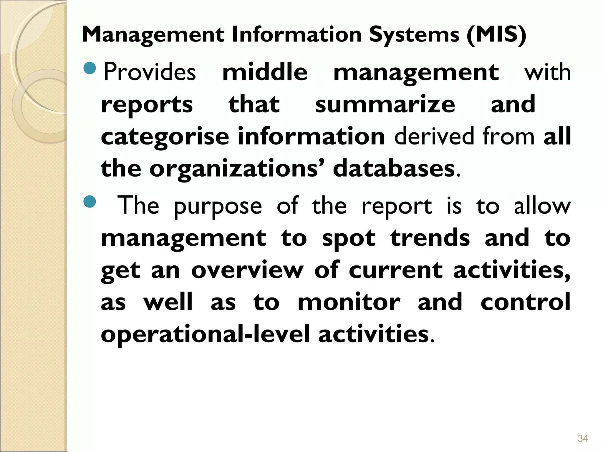 Provides middle management with
reports that summarize and
categorise information derived from all
the organizations’ databases.
 The purpose of the report is to allow
management to spot trends and to
get an overview of current activities,
as well as to monitor and control
operational-level activities.
34
Management Information Systems (MIS)
 
