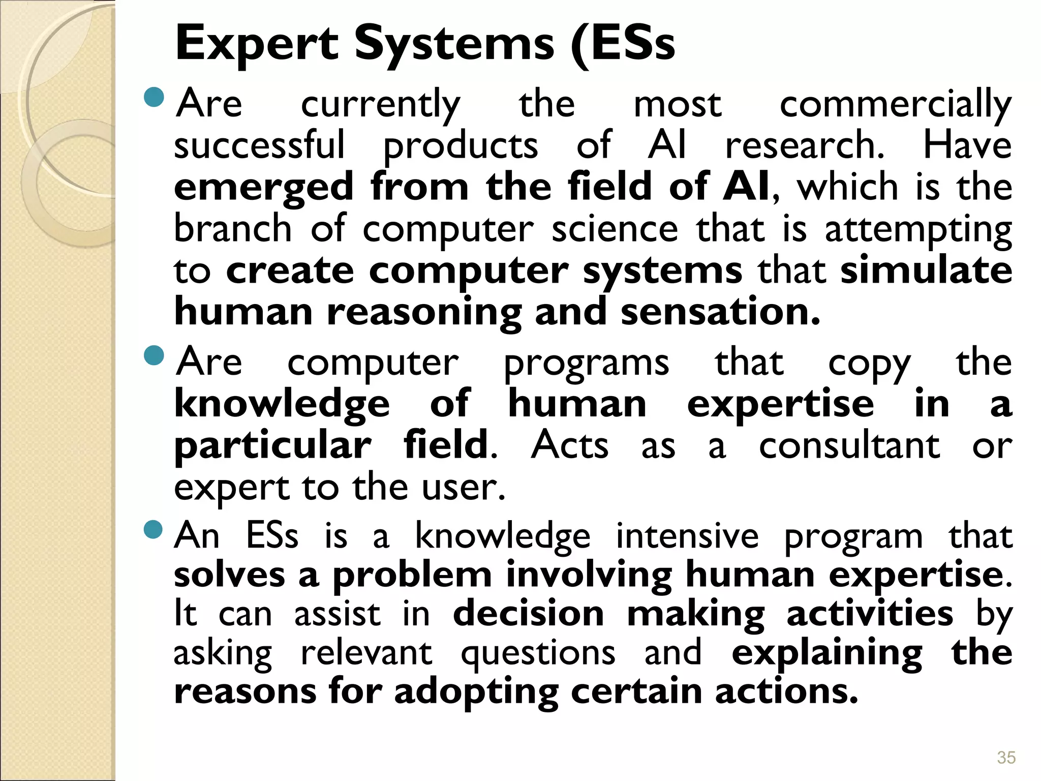 Expert Systems (ESs
Are currently the most commercially
successful products of AI research. Have
emerged from the field of AI, which is the
branch of computer science that is attempting
to create computer systems that simulate
human reasoning and sensation.
Are computer programs that copy the
knowledge of human expertise in a
particular field. Acts as a consultant or
expert to the user.
An ESs is a knowledge intensive program that
solves a problem involving human expertise.
It can assist in decision making activities by
asking relevant questions and explaining the
reasons for adopting certain actions.
35
 