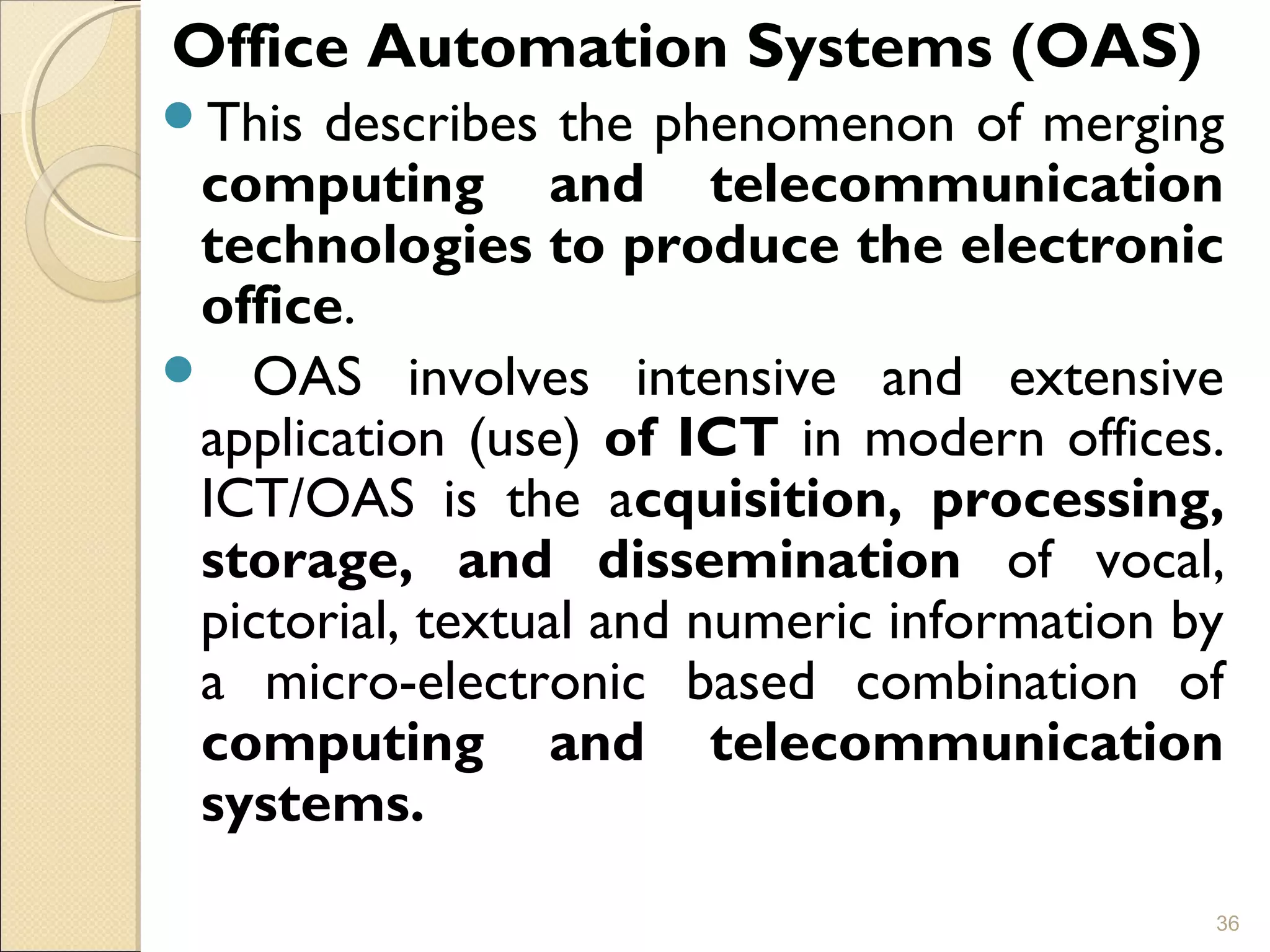 Office Automation Systems (OAS)
This describes the phenomenon of merging
computing and telecommunication
technologies to produce the electronic
office.
 OAS involves intensive and extensive
application (use) of ICT in modern offices.
ICT/OAS is the acquisition, processing,
storage, and dissemination of vocal,
pictorial, textual and numeric information by
a micro-electronic based combination of
computing and telecommunication
systems.
36
 