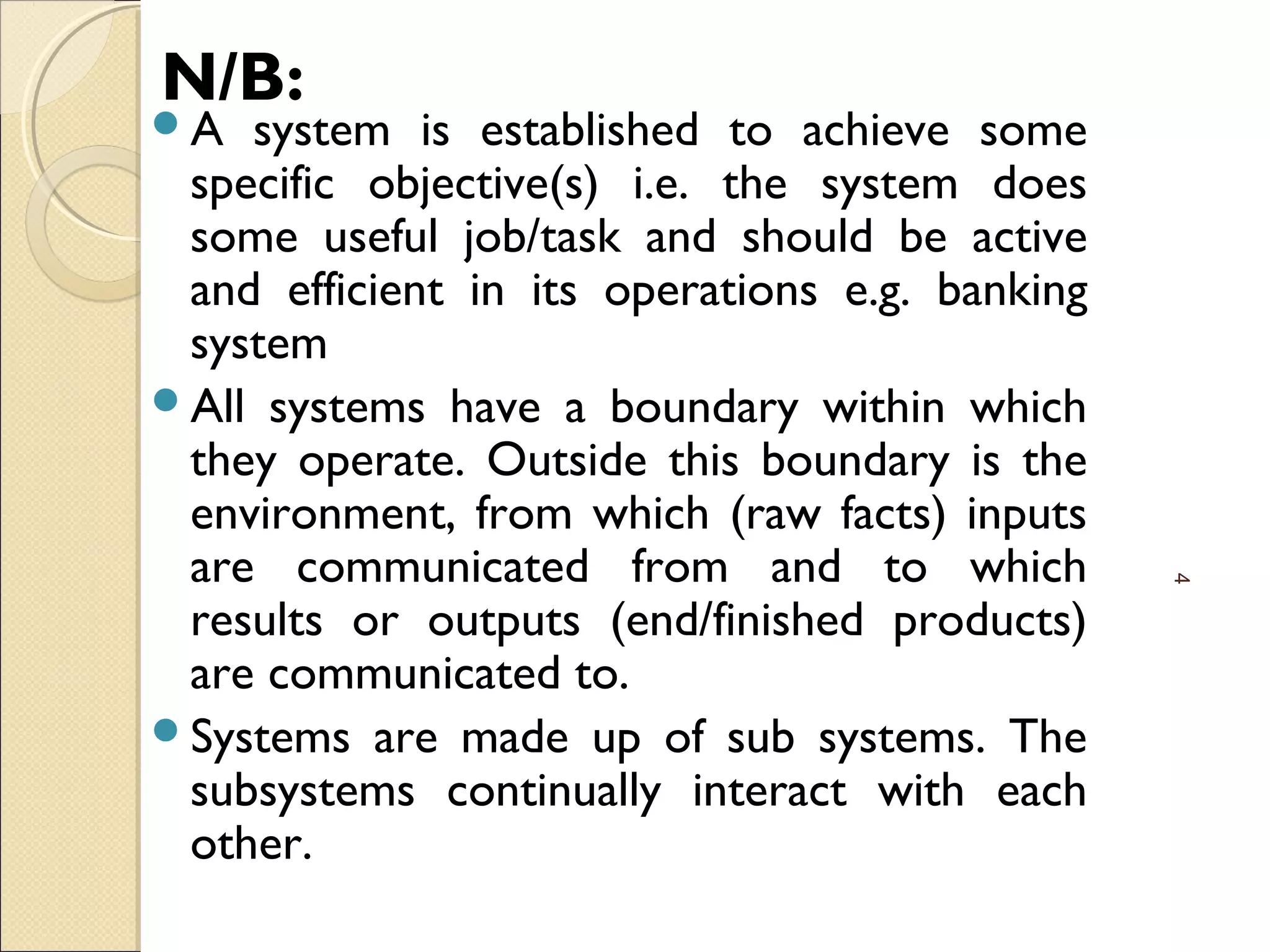 N/B:
A system is established to achieve some
specific objective(s) i.e. the system does
some useful job/task and should be active
and efficient in its operations e.g. banking
system
All systems have a boundary within which
they operate. Outside this boundary is the
environment, from which (raw facts) inputs
are communicated from and to which
results or outputs (end/finished products)
are communicated to.
Systems are made up of sub systems. The
subsystems continually interact with each
other.
4
 