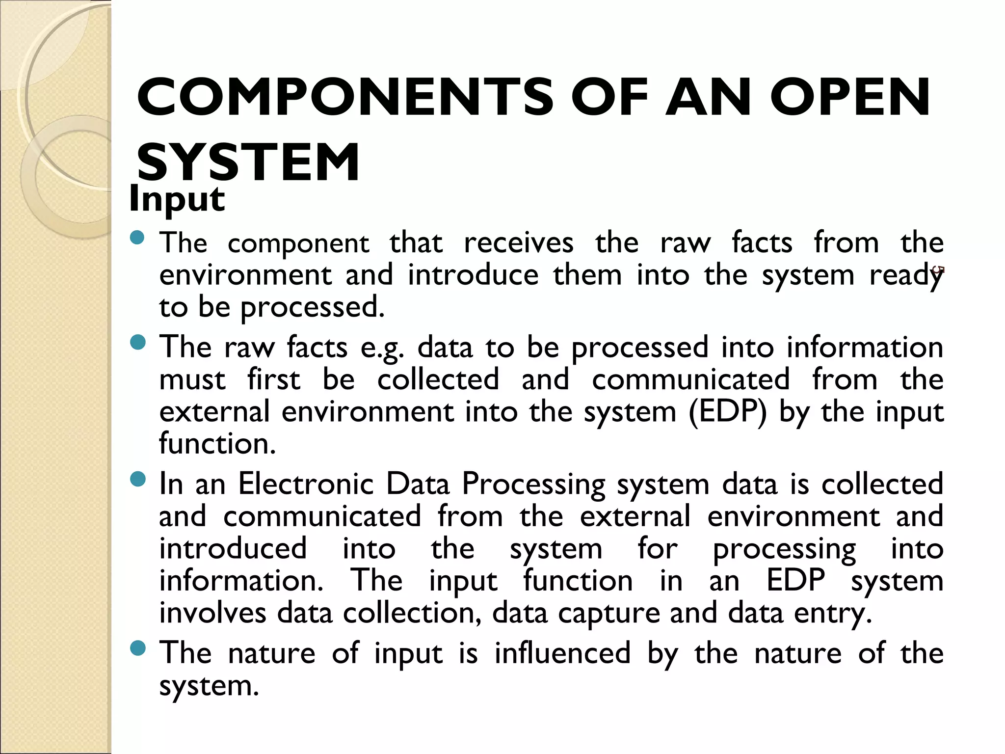 COMPONENTS OF AN OPEN
SYSTEM
Input
 The component that receives the raw facts from the
environment and introduce them into the system ready
to be processed.
 The raw facts e.g. data to be processed into information
must first be collected and communicated from the
external environment into the system (EDP) by the input
function.
 In an Electronic Data Processing system data is collected
and communicated from the external environment and
introduced into the system for processing into
information. The input function in an EDP system
involves data collection, data capture and data entry.
 The nature of input is influenced by the nature of the
system.
5
 