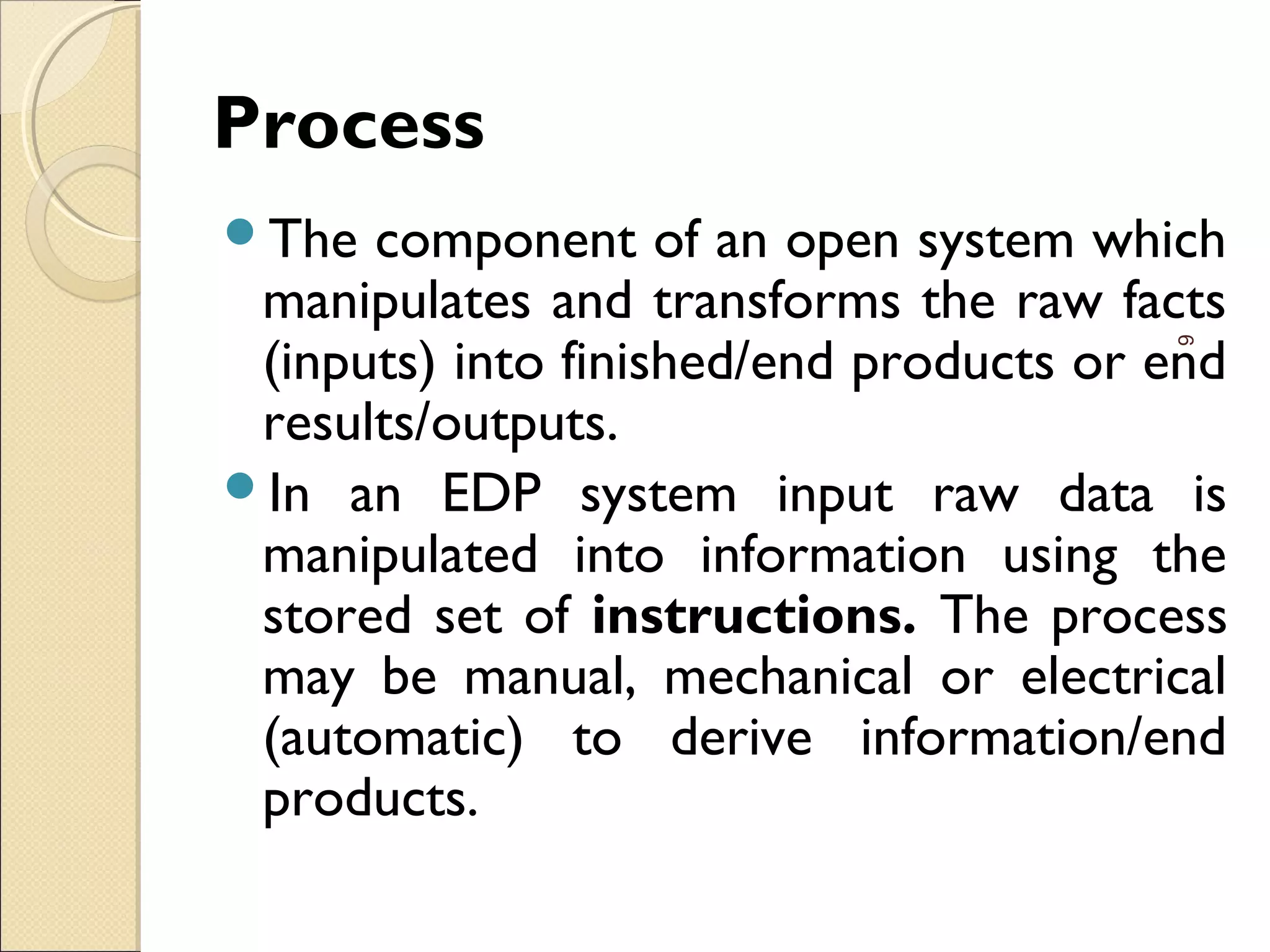 Process
The component of an open system which
manipulates and transforms the raw facts
(inputs) into finished/end products or end
results/outputs.
In an EDP system input raw data is
manipulated into information using the
stored set of instructions. The process
may be manual, mechanical or electrical
(automatic) to derive information/end
products.
6
 