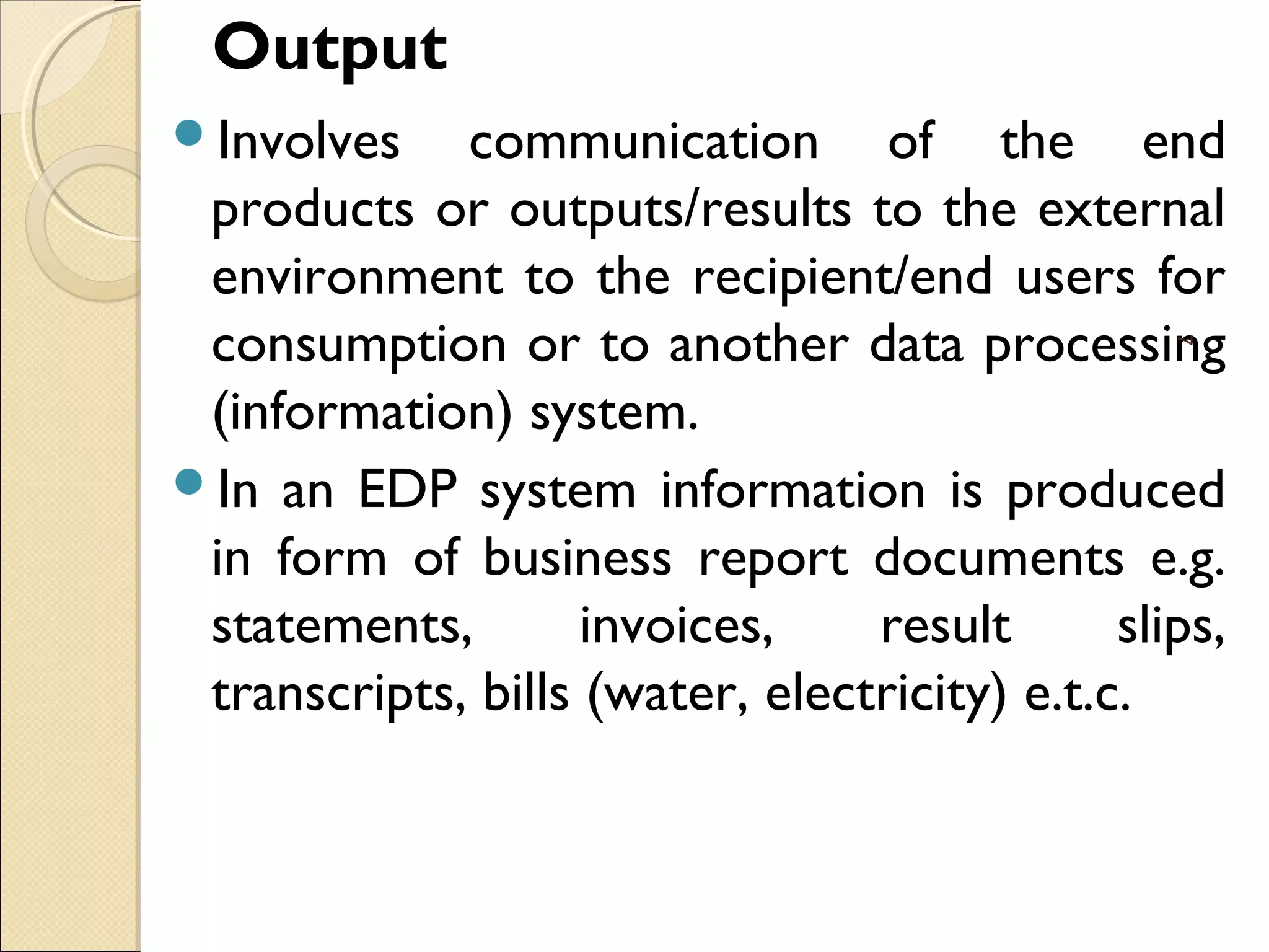 Output
Involves communication of the end
products or outputs/results to the external
environment to the recipient/end users for
consumption or to another data processing
(information) system.
In an EDP system information is produced
in form of business report documents e.g.
statements, invoices, result slips,
transcripts, bills (water, electricity) e.t.c.
7
 