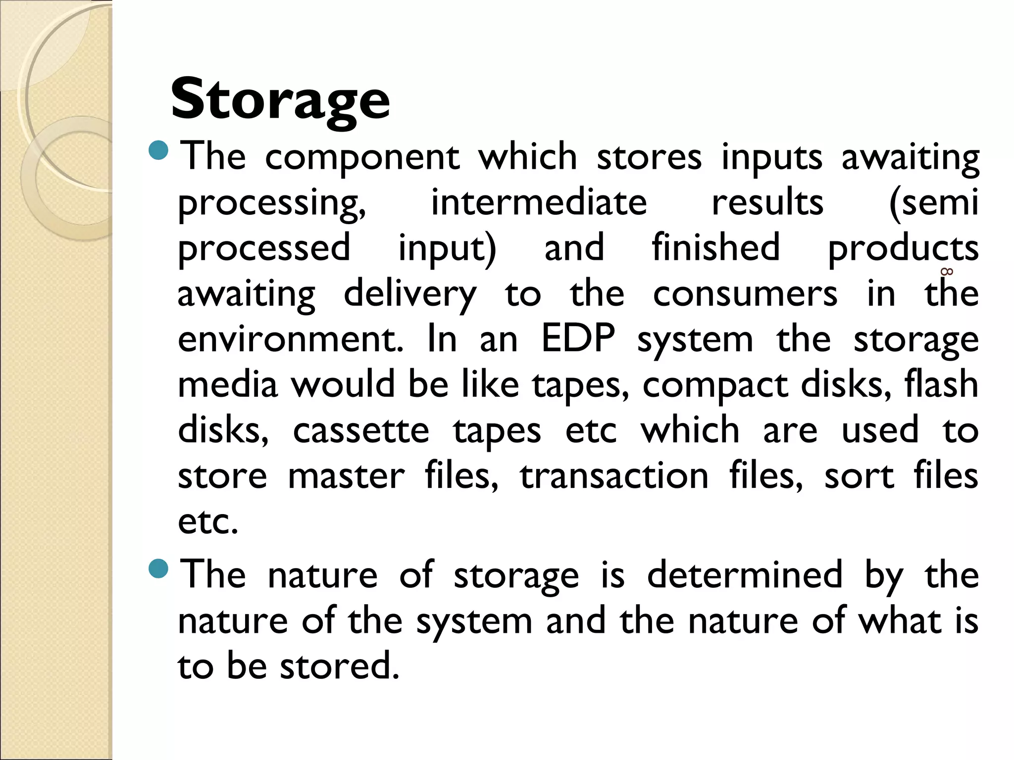 Storage
The component which stores inputs awaiting
processing, intermediate results (semi
processed input) and finished products
awaiting delivery to the consumers in the
environment. In an EDP system the storage
media would be like tapes, compact disks, flash
disks, cassette tapes etc which are used to
store master files, transaction files, sort files
etc.
The nature of storage is determined by the
nature of the system and the nature of what is
to be stored.
8
 