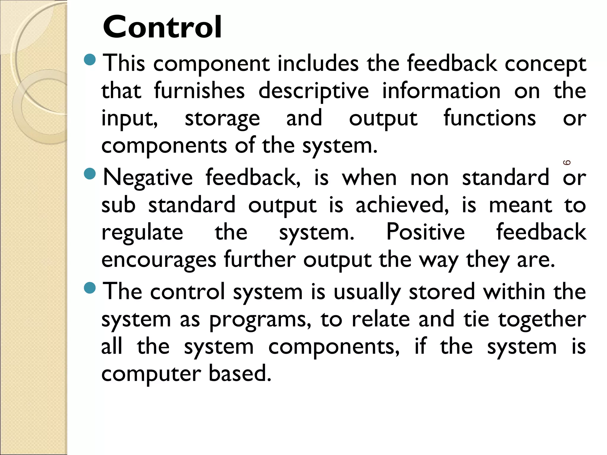 Control
This component includes the feedback concept
that furnishes descriptive information on the
input, storage and output functions or
components of the system.
Negative feedback, is when non standard or
sub standard output is achieved, is meant to
regulate the system. Positive feedback
encourages further output the way they are.
The control system is usually stored within the
system as programs, to relate and tie together
all the system components, if the system is
computer based.
9
 