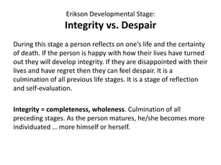 Erikson Developmental Stage:
Integrity vs. Despair
During this stage a person reflects on one’s life and the certainty
of death. If the person is happy with how their lives have turned
out they will develop integrity. If they are disappointed with their
lives and have regret then they can feel despair. It is a
culmination of all previous life stages. It is a stage of reflection
and self-evaluation.
Integrity = completeness, wholeness. Culmination of all
preceding stages. As the person matures, he/she becomes more
individuated … more himself or herself.
 