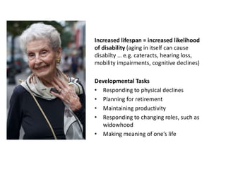 Increased lifespan = increased likelihood
of disability (aging in itself can cause
disabilty … e.g. cateracts, hearing loss,
mobility impairments, cognitive declines)
Developmental Tasks
• Responding to physical declines
• Planning for retirement
• Maintaining productivity
• Responding to changing roles, such as
widowhood
• Making meaning of one’s life
 