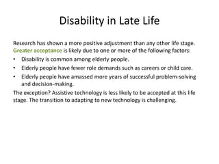 Disability in Late Life
Research has shown a more positive adjustment than any other life stage.
Greater acceptance is likely due to one or more of the following factors:
• Disability is common among elderly people.
• Elderly people have fewer role demands such as careers or child care.
• Elderly people have amassed more years of successful problem-solving
and decision-making.
The exception? Assistive technology is less likely to be accepted at this life
stage. The transition to adapting to new technology is challenging.
 