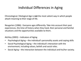 Individual Differences in Aging
Chronological / Biological Age is not the most salient way in which people
attach meaning to their stage of life.
Neugarten (1986): Everyone ages differently. Take into account their past
experiences, the time of history when they lived, their personal and familial
situations and the opportunities available to them.
Atchley (2003) – Indicators of Aging
• Psychological Aging – the individual’s personality assets and coping skills
• Social Psychological Aging – the individual’s interaction with the
environment, including values, beliefs and social roles.
• Social Aging – the interaction between the individual and his/her society.
 