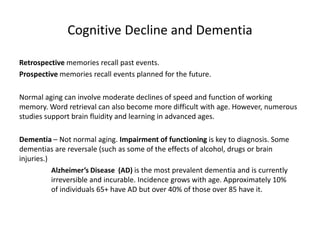 Cognitive Decline and Dementia
Retrospective memories recall past events.
Prospective memories recall events planned for the future.
Normal aging can involve moderate declines of speed and function of working
memory. Word retrieval can also become more difficult with age. However, numerous
studies support brain fluidity and learning in advanced ages.
Dementia – Not normal aging. Impairment of functioning is key to diagnosis. Some
dementias are reversale (such as some of the effects of alcohol, drugs or brain
injuries.)
Alzheimer’s Disease (AD) is the most prevalent dementia and is currently
irreversible and incurable. Incidence grows with age. Approximately 10%
of individuals 65+ have AD but over 40% of those over 85 have it.
 