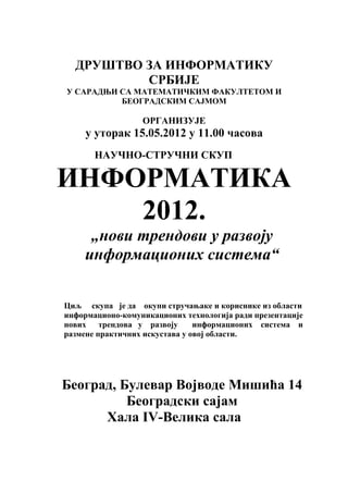 ДРУШТВО ЗА ИНФОРМАТИКУ
          СРБИЈЕ
У САРАДЊИ СА МАТЕМАТИЧКИМ ФАКУЛТЕТОМ И
          БЕОГРАДСКИМ САЈМОМ

                  ОРГАНИЗУЈЕ
     у уторак 15.05.2012 у 11.00 часова
       НАУЧНО-СТРУЧНИ СКУП

ИНФОРМАТИКА
    2012.
      „нови трендови у развоју
     информационих система“

Циљ скупа је да окупи стручањаке и кориснике из области
информационо-комуникационих технологија ради презентације
нових    трендова у развоју     информационих система и
размене практичних искустава у овој области.




Београд, Булевар Војводе Мишића 14
          Београдски сајам
      Хала IV-Велика сала
 